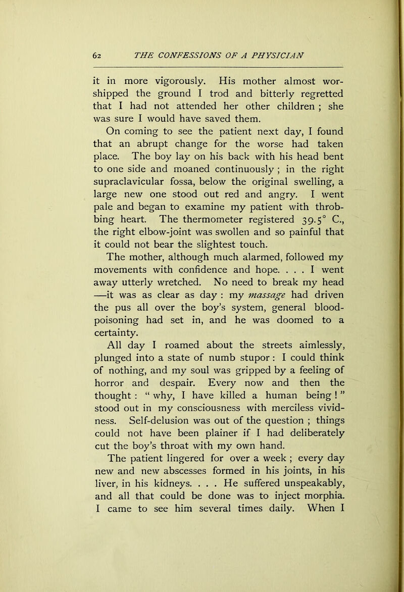 it in more vigorously. His mother almost wor- shipped the ground I trod and bitterly regretted that I had not attended her other children ; she was sure I would have saved them. On coming to see the patient next day, I found that an abrupt change for the worse had taken place. The boy lay on his back with his head bent to one side and moaned continuously ; in the right supraclavicular fossa, below the original swelling, a large new one stood out red and angry. I went pale and began to examine my patient with throb- bing heart. The thermometer registered 3 9.50 C., the right elbow-joint was swollen and so painful that it could not bear the slightest touch. The mother, although much alarmed, followed my movements with confidence and hope. ... I went away utterly wretched. No need to break my head —it was as clear as day : my massage had driven the pus all over the boy’s system, general blood- poisoning had set in, and he was doomed to a certainty. All day I roamed about the streets aimlessly, plunged into a state of numb stupor : I could think of nothing, and my soul was gripped by a feeling of horror and despair. Every now and then the thought : “ why, I have killed a human being ! ” stood out in my consciousness with merciless vivid- ness. Self-delusion was out of the question ; things could not have been plainer if I had deliberately cut the boy’s throat with my own hand. The patient lingered for over a week ; every day new and new abscesses formed in his joints, in his liver, in his kidneys. . . . He suffered unspeakably, and all that could be done was to inject morphia. I came to see him several times daily. When I