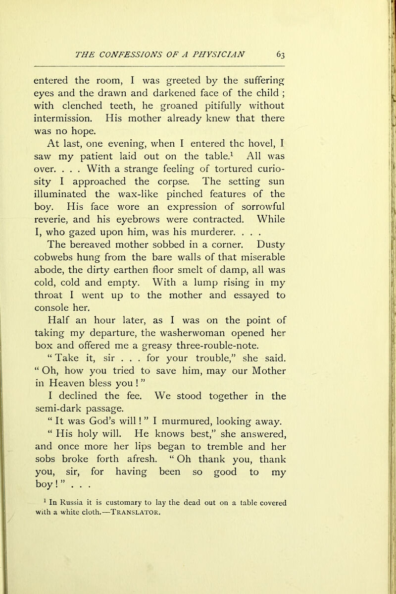 entered the room, I was greeted by the suffering eyes and the drawn and darkened face of the child ; with clenched teeth, he groaned pitifully without intermission. His mother already knew that there was no hope. At last, one evening, when I entered the hovel, I saw my patient laid out on the table.1 All was over. . . . With a strange feeling of tortured curio- sity I approached the corpse. The setting sun illuminated the wax-like pinched features of the boy. His face wore an expression of sorrowful reverie, and his eyebrows were contracted. While I, who gazed upon him, was his murderer. . . . The bereaved mother sobbed in a corner. Dusty cobwebs hung from the bare walls of that miserable abode, the dirty earthen floor smelt of damp, all was cold, cold and empty. With a lump rising in my throat I went up to the mother and essayed to console her. Half an hour later, as I was on the point of taking my departure, the washerwoman opened her box and offered me a greasy three-rouble-note. “ Take it, sir . . . for your trouble,” she said. “ Oh, how you tried to save him, may our Mother in Heaven bless you ! ” I declined the fee. We stood together in the semi-dark passage. “ It was God’s will! ” I murmured, looking away. “ His holy will. He knows best,” she answered, and once more her lips began to tremble and her sobs broke forth afresh. “ Oh thank you, thank you, sir, for having been so good to my boy!” . . . 1 In Russia it is customary to lay the dead out on a table covered with a white cloth.—Translator.