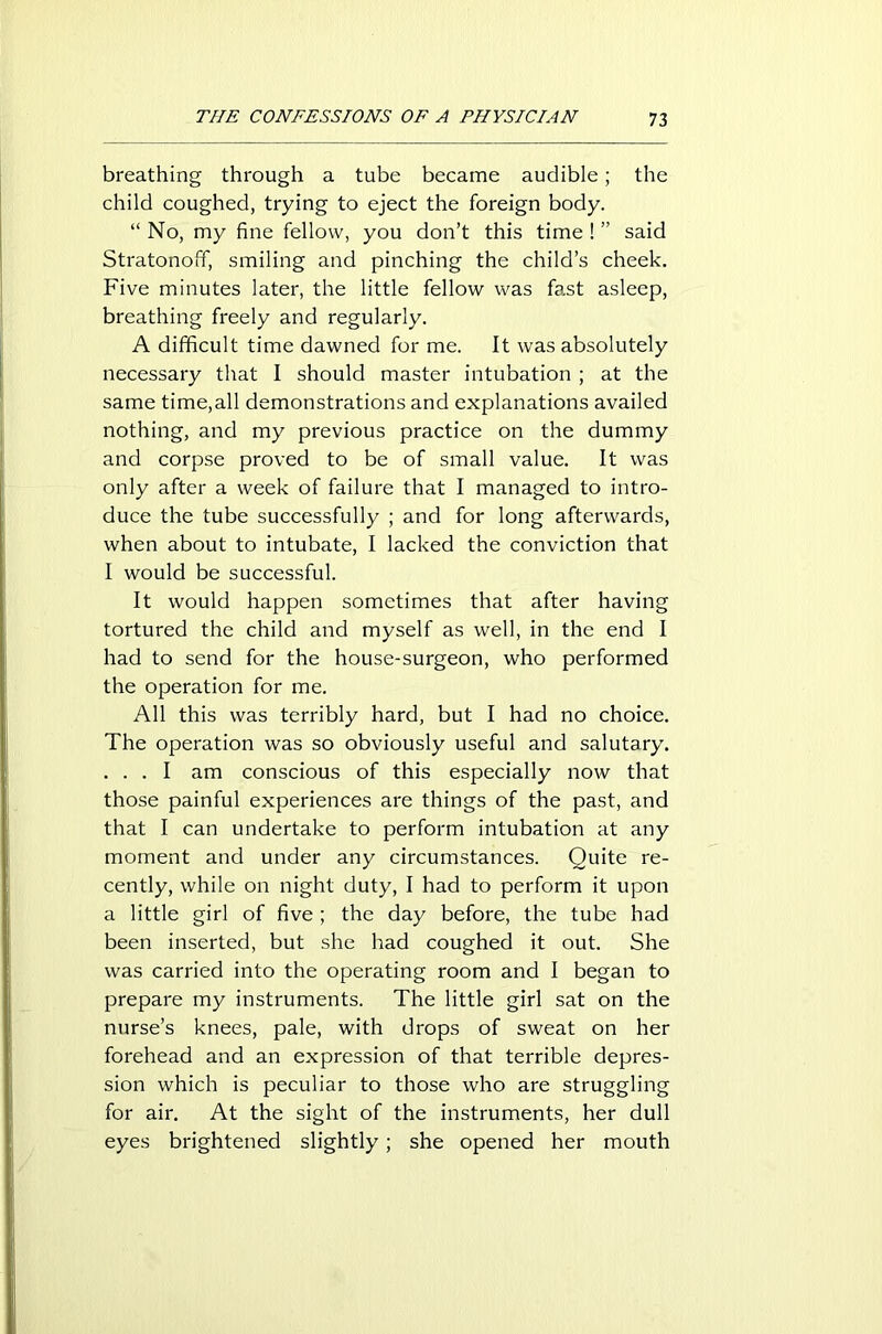 breathing through a tube became audible; the child coughed, trying to eject the foreign body. “ No, my fine fellow, you don’t this time ! ” said Stratonoff, smiling and pinching the child’s cheek. Five minutes later, the little fellow was fast asleep, breathing freely and regularly. A difficult time dawned for me. It was absolutely necessary that I should master intubation ; at the same time,all demonstrations and explanations availed nothing, and my previous practice on the dummy and corpse proved to be of small value. It was only after a week of failure that I managed to intro- duce the tube successfully ; and for long afterwards, when about to intubate, I lacked the conviction that I would be successful. It would happen sometimes that after having tortured the child and myself as well, in the end I had to send for the house-surgeon, who performed the operation for me. All this was terribly hard, but I had no choice. The operation was so obviously useful and salutary. . . . I am conscious of this especially now that those painful experiences are things of the past, and that I can undertake to perform intubation at any moment and under any circumstances. Quite re- cently, while on night duty, I had to perform it upon a little girl of five ; the day before, the tube had been inserted, but she had coughed it out. She was carried into the operating room and I began to prepare my instruments. The little girl sat on the nurse’s knees, pale, with drops of sweat on her forehead and an expression of that terrible depres- sion which is peculiar to those who are struggling for air. At the sight of the instruments, her dull eyes brightened slightly; she opened her mouth