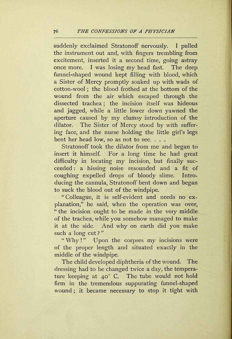 suddenly exclaimed Stratonoff nervously. I pulled the instrument out and, with fingers trembling from excitement, inserted it a second time, going astray once more. I was losing my head fast. The deep funnel-shaped wound kept filling with blood, which a Sister of Mercy promptly soaked up with wads of cotton-wool; the blood frothed at the bottom of the wound from the air which escaped through the dissected trachea; the incision itself was hideous and jagged, while a little lower down yawned the aperture caused by my clumsy introduction of the dilator. The Sister of Mercy stood by with suffer- ing face, and the nurse holding the little girl’s legs bent her head low, so as not to see. . . . Stratonoff took the dilator from me and began to insert it himself. For a long time he had great difficulty in locating my incision, but finally suc- ceeded : a hissing noise resounded and a fit of coughing expelled drops of bloody slime. Intro- ducing the cannula, Stratonoff bent down and began to suck the blood out of the windpipe. “ Colleague, it is self-evident and needs no ex- planation,” he said, when the operation was over, “ the incision ought to be made in the very middle of the trachea, while you somehow managed to make it at the side. And why on earth did you make such a long cut ? ” “ Why ! ” Upon the corpses my incisions were of the proper length and situated exactly in the middle of the windpipe. The child developed diphtheria of the wound. The dressing had to be changed twice a day, the tempera- ture keeping at 40° C. The tube would not hold firm in the tremendous suppurating funnel-shaped wound ; it became necessary to stop it tight with
