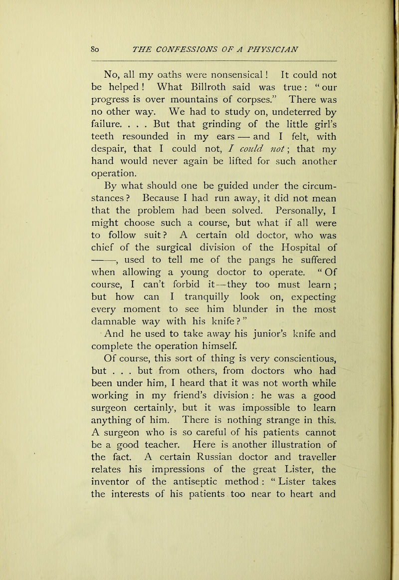 No, all my oaths were nonsensical ! It could not be helped! What Billroth said was true: “our progress is over mountains of corpses.” There was no other way. We had to study on, undeterred by failure. . . . But that grinding of the little girl’s teeth resounded in my ears — and I felt, with despair, that I could not, I could not; that my hand would never again be lifted for such another operation. By what should one be guided under the circum- stances ? Because I had run away, it did not mean that the problem had been solved. Personally, I might choose such a course, but what if all were to follow suit ? A certain old doctor, who was chief of the surgical division of the Hospital of ——, used to tell me of the pangs he suffered when allowing a young doctor to operate. “ Of course, I can’t forbid it—they too must learn ; but how can I tranquilly look on, expecting every moment to see him blunder in the most damnable way with his knife ? ” And he used to take away his junior’s knife and complete the operation himself. Of course, this sort of thing is very conscientious, but . . . but from others, from doctors who had been under him, I heard that it was not worth while working in my friend’s division : he was a good surgeon certainly, but it was impossible to learn anything of him. There is nothing strange in this. A surgeon who is so careful of his patients cannot be a good teacher. Here is another illustration of the fact. A certain Russian doctor and traveller relates his impressions of the great Lister, the inventor of the antiseptic method : “ Lister takes the interests of his patients too near to heart and