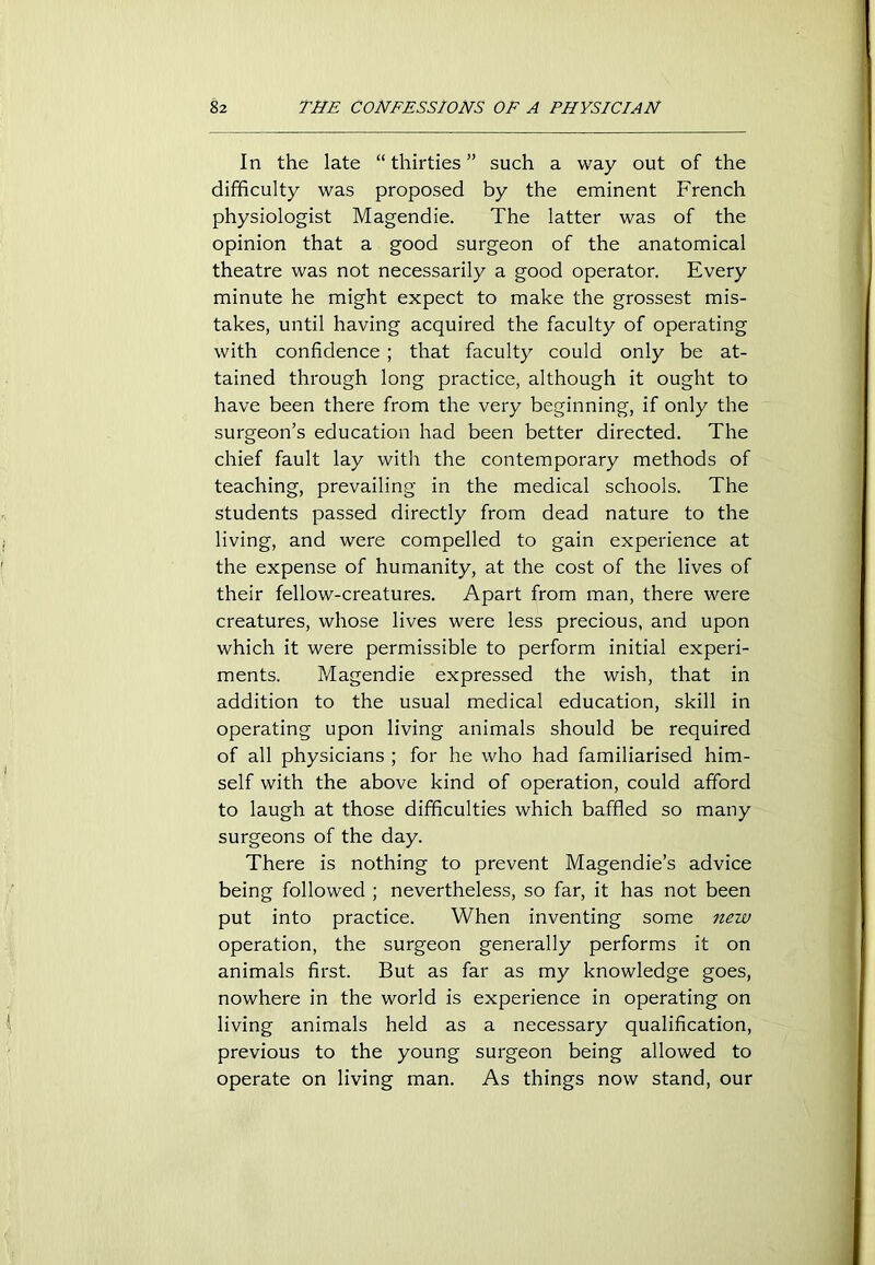 In the late “ thirties ” such a way out of the difficulty was proposed by the eminent French physiologist Magendie. The latter was of the opinion that a good surgeon of the anatomical theatre was not necessarily a good operator. Every minute he might expect to make the grossest mis- takes, until having acquired the faculty of operating with confidence ; that faculty could only be at- tained through long practice, although it ought to have been there from the very beginning, if only the surgeon’s education had been better directed. The chief fault lay with the contemporary methods of teaching, prevailing in the medical schools. The students passed directly from dead nature to the living, and were compelled to gain experience at the expense of humanity, at the cost of the lives of their fellow-creatures. Apart from man, there were creatures, whose lives were less precious, and upon which it were permissible to perform initial experi- ments. Magendie expressed the wish, that in addition to the usual medical education, skill in operating upon living animals should be required of all physicians ; for he who had familiarised him- self with the above kind of operation, could afford to laugh at those difficulties which baffled so many surgeons of the day. There is nothing to prevent Magendie’s advice being followed ; nevertheless, so far, it has not been put into practice. When inventing some new operation, the surgeon generally performs it on animals first. But as far as my knowledge goes, nowhere in the world is experience in operating on living animals held as a necessary qualification, previous to the young surgeon being allowed to operate on living man. As things now stand, our