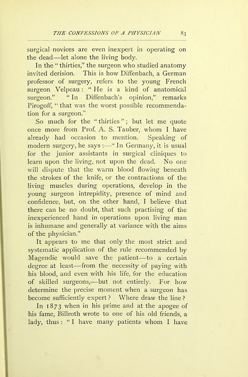 surgical novices are even inexpert in operating on the dead—let alone the living body. In the “ thirties/' the surgeon who studied anatomy invited derision. This is how Diffenbach, a German professor of surgery, refers to the young French surgeon Velpeau : “ He is a kind of anatomical surgeon.” “ In Diffenbach’s opinion,” remarks Pirogoff, “ that was the worst possible recommenda- tion for a surgeon.” So much for the “ thirties ”; but let me quote once more from Prof. A. S. Tauber, whom I have already had occasion to mention. Speaking of modern surgery, he says :—“ In Germany, it is usual for the junior assistants in surgical cliniques to learn upon the living, not upon the dead. No one will dispute that the warm blood flowing beneath the strokes of the knife, or the contractions of the living muscles during operations, develop in the young surgeon intrepidity, presence of mind and confidence, but, on the other hand, I believe that there can be no doubt, that such practising of the inexperienced hand in operations upon living man is inhumane and generally at variance with the aims of the physician.” It appears to me that only the most strict and systematic application of the rule recommended by Magendie would save the patient—to a certain degree at least—from the necessity of paying with his blood, and even with his life, for the education of skilled surgeons,—but not entirely. For how determine the precise moment when a surgeon has become sufficiently expert ? Where draw the line ? In 1873 when in his prime and at the apogee of his fame, Billroth wrote to one of his old friends, a lady, thus: “ I have many patients whom I have