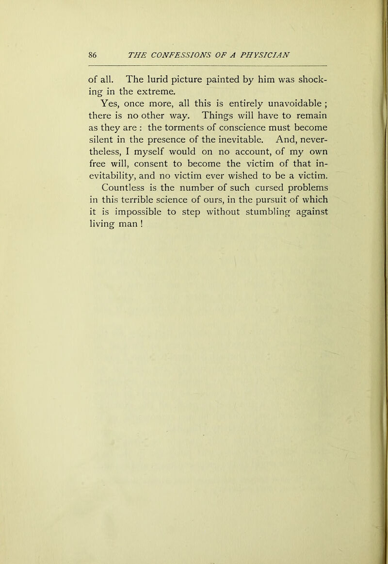 of all. The lurid picture painted by him was shock- ing in the extreme. Yes, once more, all this is entirely unavoidable ; there is no other way. Things will have to remain as they are : the torments of conscience must become silent in the presence of the inevitable. And, never- theless, I myself would on no account, of my own free will, consent to become the victim of that in- evitability, and no victim ever wished to be a victim. Countless is the number of such cursed problems in this terrible science of ours, in the pursuit of which it is impossible to step without stumbling against living man !