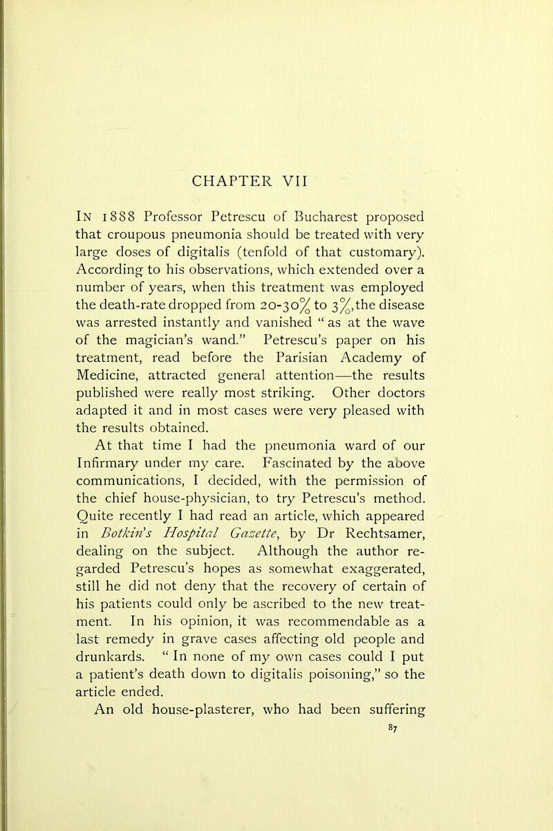 CHAPTER VII In 1888 Professor Petrescu of Bucharest proposed that croupous pneumonia should be treated with very large doses of digitalis (tenfold of that customary). According to his observations, which extended over a number of years, when this treatment was employed the death-rate dropped from 20-30% to 3%, the disease was arrested instantly and vanished “as at the wave of the magician’s wand.” Petrescu’s paper on his treatment, read before the Parisian Academy of Medicine, attracted general attention-—the results published were really most striking. Other doctors adapted it and in most cases were very pleased with the results obtained. At that time I had the pneumonia ward of our Infirmary under my care. Fascinated by the aoove communications, I decided, with the permission of the chief house-physician, to try Petrescu’s method. Quite recently I had read an article, which appeared in Botkin's Hospital Gazette, by Dr Rechtsamer, dealing on the subject. Although the author re- garded Petrescu’s hopes as somewhat exaggerated, still he did not deny that the recovery of certain of his patients could only be ascribed to the new treat- ment. In his opinion, it was recommendable as a last remedy in grave cases affecting old people and drunkards. “In none of my own cases could I put a patient’s death down to digitalis poisoning,” so the article ended. An old house-plasterer, who had been suffering