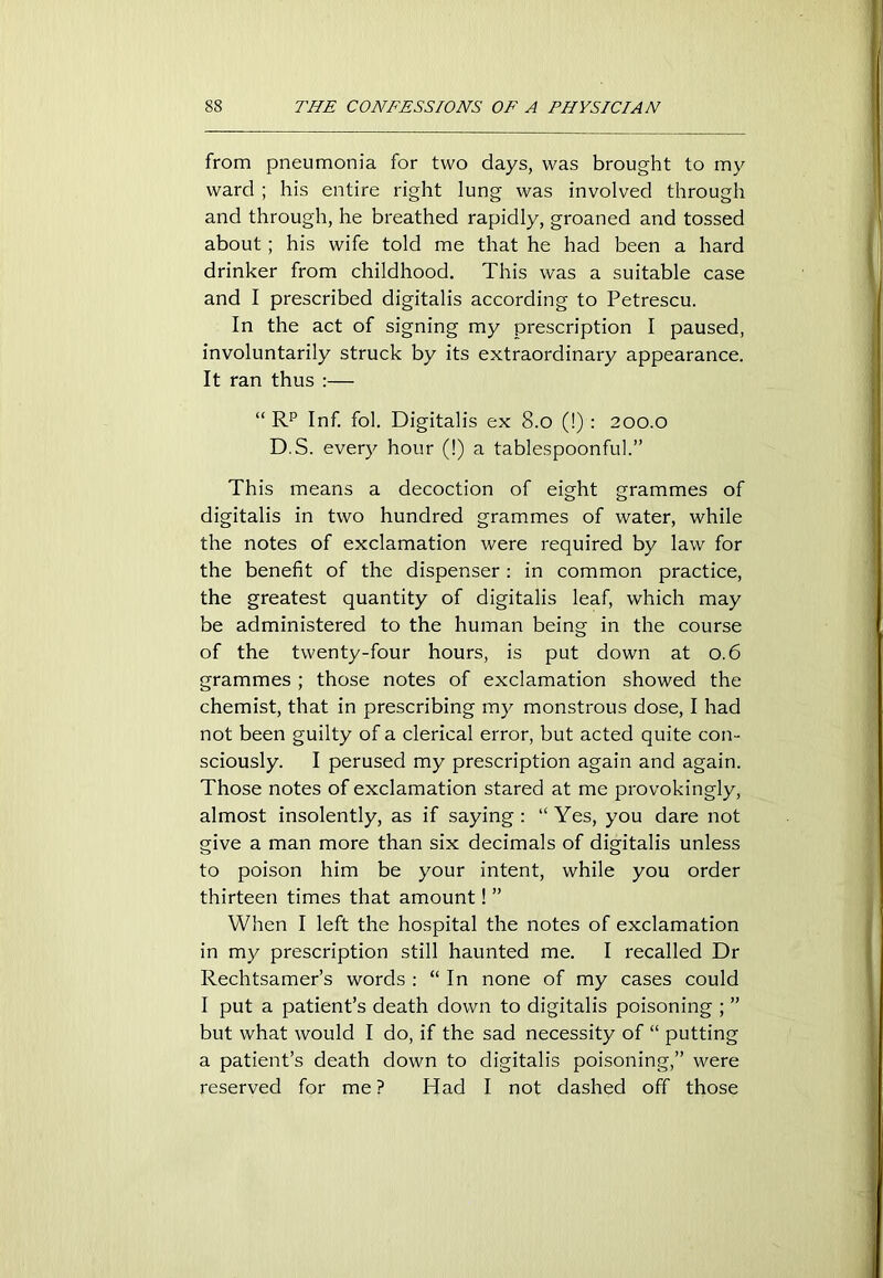 from pneumonia for two days, was brought to my ward ; his entire right lung was involved through and through, he breathed rapidly, groaned and tossed about ; his wife told me that he had been a hard drinker from childhood. This was a suitable case and I prescribed digitalis according to Petrescu. In the act of signing my prescription I paused, involuntarily struck by its extraordinary appearance. It ran thus :— “ Rp Inf. fol. Digitalis ex 8.0 (!) : 200.0 D.S. every hour (!) a tablespoonful.” This means a decoction of eight grammes of digitalis in two hundred grammes of water, while the notes of exclamation were required by law for the benefit of the dispenser: in common practice, the greatest quantity of digitalis leaf, which may be administered to the human being in the course of the twenty-four hours, is put down at 0.6 grammes ; those notes of exclamation showed the chemist, that in prescribing my monstrous dose, I had not been guilty of a clerical error, but acted quite con- sciously. I perused my prescription again and again. Those notes of exclamation stared at me provokingly, almost insolently, as if saying: “ Yes, you dare not give a man more than six decimals of digitalis unless to poison him be your intent, while you order thirteen times that amount! ” When I left the hospital the notes of exclamation in my prescription still haunted me. I recalled Dr Rechtsamer’s words : “ In none of my cases could I put a patient’s death down to digitalis poisoning ; ” but what would I do, if the sad necessity of “ putting a patient’s death down to digitalis poisoning,” were reserved for me ? Had I not dashed off those