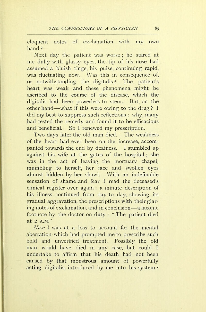 eloquent notes of exclamation with my own hand ? Next day the patient was worse ; he stared at me dully with glassy eyes, the tip of his nose had assumed a bluish tinge, his pulse, continuing rapid, was fluctuating now. Was this in consequence of, or notwithstanding the digitalis ? The patient’s heart was weak and these phenomena might be ascribed to the course of the disease, which the digitalis had been powerless to stem. But, on the other hand—what if this were owing to the drug ? I did my best to suppress such reflections : why, many had tested the remedy and found it to be efficacious and beneficial. So I renewed my prescription. Two days later the old man died. The weakness of the heart had ever been on the increase, accom- panied towards the end by deafness. I stumbled up against his wife at the gates of the hospital ; she was in the act of leaving the mortuary chapel, mumbling to herself, her face and swollen eyes almost hidden by her shawl. With an indefinable sensation of shame and fear I read the deceased’s clinical register over again : a minute description of his illness continued from day to day, showing its gradual aggravation, the prescriptions with their glar- ing notes of exclamation, and in conclusion—a laconic footnote by the doctor on duty : “ The patient died at 2 A.M.” Now I was at a loss to account for the mental aberration which had prompted me to prescribe such bold and unverified treatment. Possibly the old man would have died in any case, but could I undertake to affirm that his death had not been caused by that monstrous amount of powerfully acting digitalis, introduced by me into his system ?