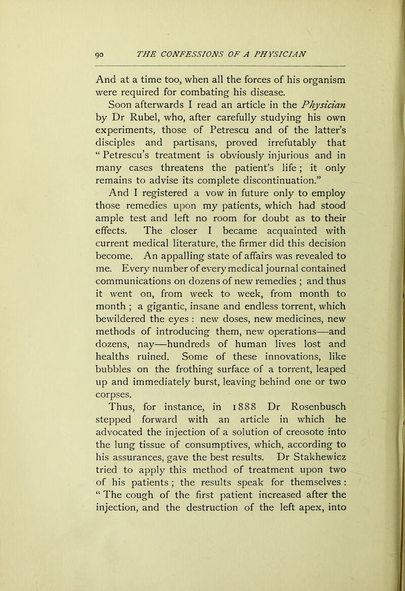 And at a time too, when all the forces of his organism were required for combating his disease. Soon afterwards I read an article in the Physician by Dr Rubel, who, after carefully studying his own experiments, those of Petrescu and of the latter’s disciples and partisans, proved irrefutably that “ Petrescu’s treatment is obviously injurious and in many cases threatens the patient’s life; it only remains to advise its complete discontinuation.” And I registered a vow in future only to employ those remedies upon my patients, which had stood ample test and left no room for doubt as to their effects. The closer I became acquainted with current medical literature, the firmer did this decision become. An appalling state of affairs was revealed to me. Every number of every medical journal contained communications on dozens of new remedies ; and thus it went on, from week to week, from month to month ; a gigantic, insane and endless torrent, which bewildered the eyes : new doses, new medicines, new methods of introducing them, new operations—and dozens, nay—hundreds of human lives lost and healths ruined. Some of these innovations, like bubbles on the frothing surface of a torrent, leaped up and immediately burst, leaving behind one or two corpses. Thus, for instance, in 1888 Dr Rosenbusch stepped forward with an article in which he advocated the injection of a solution of creosote into the lung tissue of consumptives, which, according to his assurances, gave the best results. Dr Stakhewicz tried to apply this method of treatment upon two of his patients ; the results speak for themselves : “ The cough of the first patient increased after the injection, and the destruction of the left apex, into