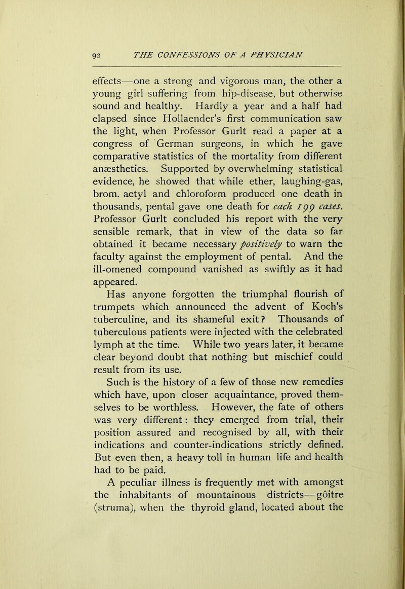 effects—one a strong and vigorous man, the other a young girl suffering from hip-disease, but otherwise sound and healthy. Hardly a year and a half had elapsed since Hollaender’s first communication saw the light, when Professor Gurlt read a paper at a congress of German surgeons, in which he gave comparative statistics of the mortality from different anaesthetics. Supported by overwhelming statistical evidence, he showed that while ether, laughing-gas, brom. aetyl and chloroform produced one death in thousands, pental gave one death for each ipp cases. Professor Gurlt concluded his report with the very sensible remark, that in view of the data so far obtained it became necessary positively to warn the faculty against the employment of pental. And the ill-omened compound vanished as swiftly as it had appeared. Has anyone forgotten the triumphal flourish of trumpets which announced the advent of Koch’s tuberculine, and its shameful exit? Thousands of tuberculous patients were injected with the celebrated lymph at the time. While two years later, it became clear beyond doubt that nothing but mischief could result from its use. Such is the history of a few of those new remedies which have, upon closer acquaintance, proved them- selves to be worthless. However, the fate of others was very different: they emerged from trial, their position assured and recognised by all, with their indications and counter-indications strictly defined. But even then, a heavy toll in human life and health had to be paid. A peculiar illness is frequently met with amongst the inhabitants of mountainous districts-—goitre (struma), when the thyroid gland, located about the