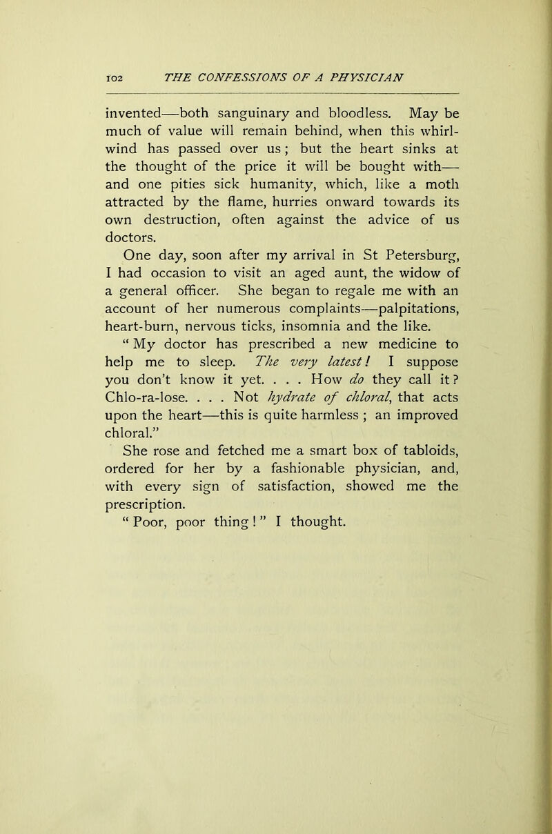 invented—both sanguinary and bloodless. May be much of value will remain behind, when this whirl- wind has passed over us ; but the heart sinks at the thought of the price it will be bought with— and one pities sick humanity, which, like a moth attracted by the flame, hurries onward towards its own destruction, often against the advice of us doctors. One day, soon after my arrival in St Petersburg, I had occasion to visit an aged aunt, the widow of a general officer. She began to regale me with an account of her numerous complaints—palpitations, heart-burn, nervous ticks, insomnia and the like. “ My doctor has prescribed a new medicine to help me to sleep. The very latest! I suppose you don’t know it yet. . . . How do they call it ? Chlo-ra-lose. ... Not hydrate of chloral, that acts upon the heart—this is quite harmless ; an improved chloral.” She rose and fetched me a smart box of tabloids, ordered for her by a fashionable physician, and, with every sign of satisfaction, showed me the prescription. “ Poor, poor thing ! ” I thought.