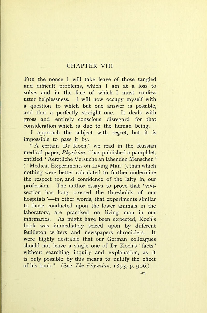 CHAPTER VIII For the nonce I will take leave of those tangled and difficult problems, which I am at a loss to solve, and in the face of which I must confess utter helplessness. I will now occupy myself with a question to which but one answer is possible, and that a perfectly straight one. It deals with gross and entirely conscious disregard for that consideration which is due to the human being. I approach the subject with regret, but it is impossible to pass it by. “ A certain Dr Koch,” we read in the Russian medical paper, Physician, “ has published a pamphlet, entitled, ‘ Aerztliche Versuche an labenden Menschen ’ ( ‘ Medical Experiments on Living Man ’ ), than which nothing were better calculated to further undermine the respect for, and confidence of the laity in, our profession. The author essays to prove that ‘vivi- section has long crossed the thresholds of our hospitals ’—in other words, that experiments similar to those conducted upon the lower animals in the laboratory, are practised on living man in our infirmaries. As might have been expected, Koch’s book was immediately seized upon by different feuilleton writers and newspapers chroniclers. It were highly desirable that our German colleagues should not leave a single one of Dr Koch’s ‘ facts ’ without searching inquiry and explanation, as it is only possible by this means to nullify the effect of his book.” (See The Physician, 1893, P- 906.)