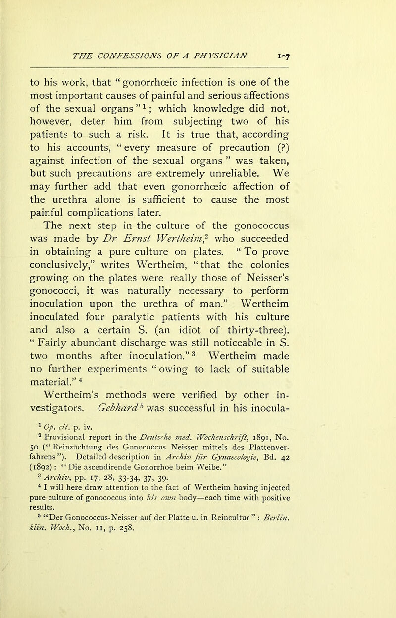 to his work, that “gonorrhoeic infection is one of the most important causes of painful and serious affections of the sexual organs ”1; which knowledge did not, however, deter him from subjecting two of his patients to such a risk. It is true that, according to his accounts, “ every measure of precaution (?) against infection of the sexual organs ” was taken, but such precautions are extremely unreliable. We may further add that even gonorrhoeic affection of the urethra alone is sufficient to cause the most painful complications later. The next step in the culture of the gonococcus was made by Dr Ernst Wertheim,2 who succeeded in obtaining a pure culture on plates. “ To prove conclusively,” writes Wertheim, “ that the colonies growing on the plates were really those of Neisser’s gonococci, it was naturally necessary to perform inoculation upon the urethra of man.” Wertheim inoculated four paralytic patients with his culture and also a certain S. (an idiot of thirty-three). “ Fairly abundant discharge was still noticeable in S. two months after inoculation.”3 Wertheim made no further experiments “ owing to lack of suitable material.” 4 Wertheim’s methods were verified by other in- vestigators. Gebliard* was successful in his inocula- 1 Op. cit. p. iv. 2 Provisional report in the Deutsche vied. Wochenschrift, 1891, No. 50 (“ Reinziichtung des Gonococcus Neisser mitteis des Plattenver- fahrens ”). Detailed description in Archiv fiir Gynaecologies Bd. 42 (1892): li Die ascendirende Gonorrhoe beim Weibe.” 3 Archiv. pp. 17, 28, 33-34, 37, 39. 4 I will here draw attention to the fact of Wertheim having injected pure culture of gonococcus into his own body—each time with positive results. 5 “ Der Gonococcus-Neisser auf der Platte u. in Reincultur ” : Berlin, klin. Woch., No. 11, p. 258.