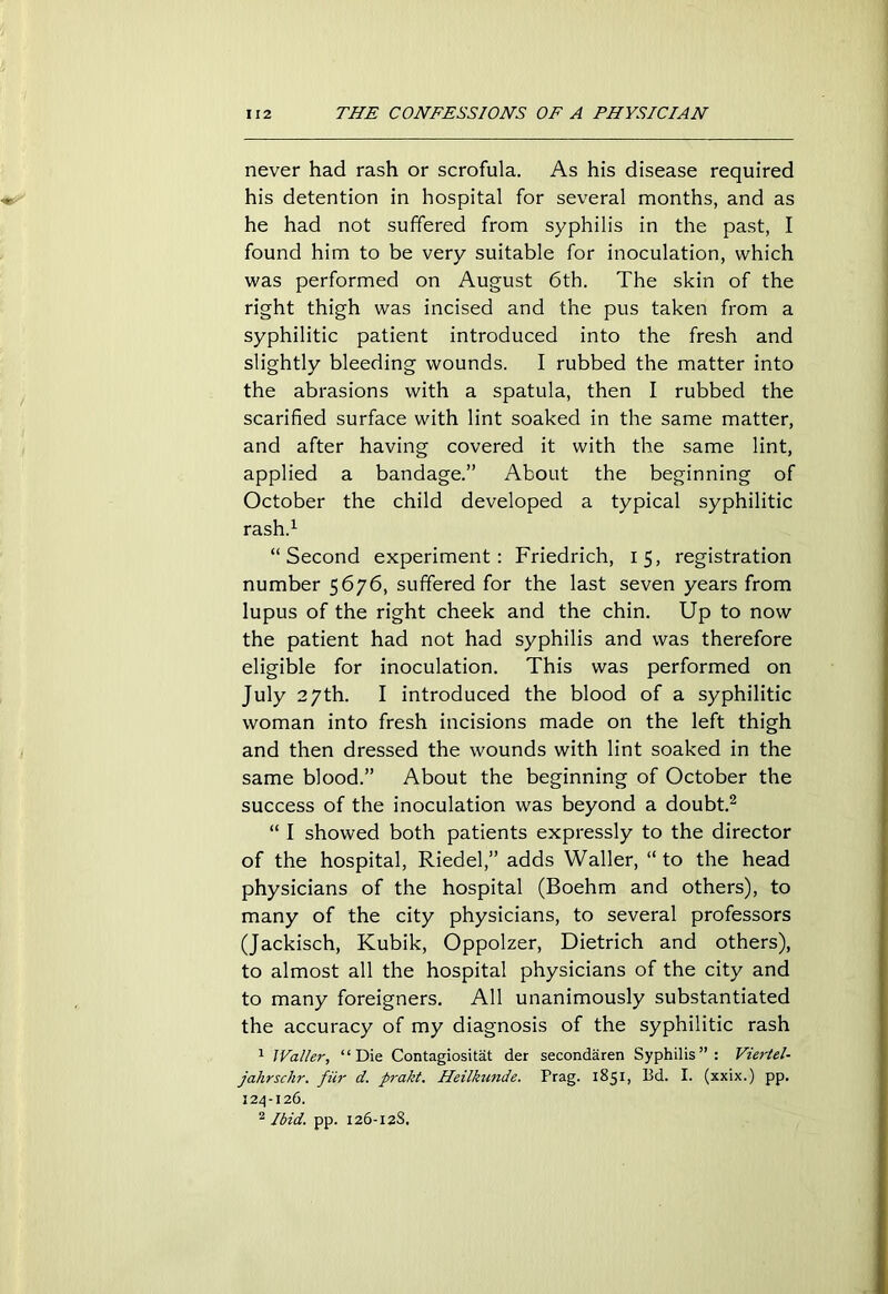 never had rash or scrofula. As his disease required his detention in hospital for several months, and as he had not suffered from syphilis in the past, I found him to be very suitable for inoculation, which was performed on August 6th. The skin of the right thigh was incised and the pus taken from a syphilitic patient introduced into the fresh and slightly bleeding wounds. I rubbed the matter into the abrasions with a spatula, then I rubbed the scarified surface with lint soaked in the same matter, and after having covered it with the same lint, applied a bandage.” About the beginning of October the child developed a typical syphilitic rash.1 “Second experiment: Friedrich, 15, registration number 5676, suffered for the last seven years from lupus of the right cheek and the chin. Up to now the patient had not had syphilis and was therefore eligible for inoculation. This was performed on July 27th. I introduced the blood of a syphilitic woman into fresh incisions made on the left thigh and then dressed the wounds with lint soaked in the same blood.” About the beginning of October the success of the inoculation was beyond a doubt.2 “ I showed both patients expressly to the director of the hospital, Riedel,” adds Waller, “ to the head physicians of the hospital (Boehm and others), to many of the city physicians, to several professors (Jackisch, Kubik, Oppolzer, Dietrich and others), to almost all the hospital physicians of the city and to many foreigners. All unanimously substantiated the accuracy of my diagnosis of the syphilitic rash 1 IValler, “Die Contagiositat der secondaren Syphilis”: Vierlel- jahrschr. fiir d. prakt. Heilkunde. Prag. 1851, Bd. I. (xxix.) pp. 124-126. 2 Ibid. pp. 126-128.