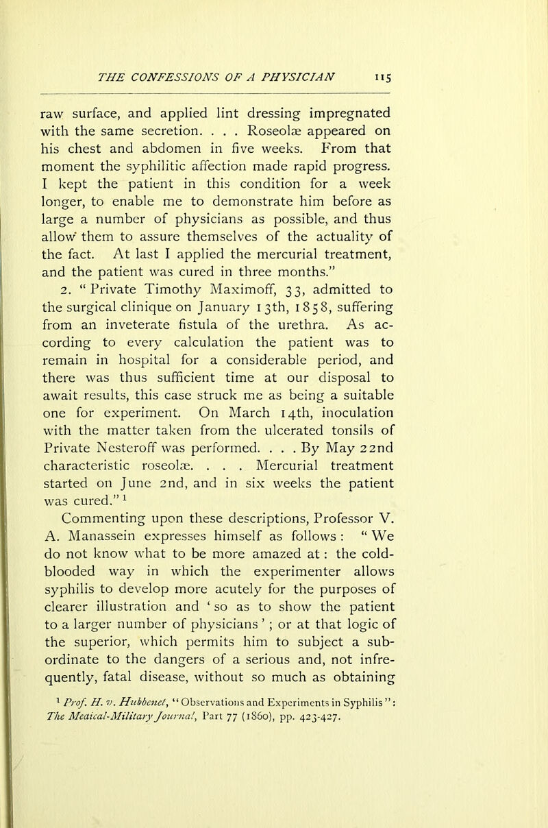 raw surface, and applied lint dressing impregnated with the same secretion. . . . Roseolae appeared on his chest and abdomen in five weeks. From that moment the syphilitic affection made rapid progress. I kept the patient in this condition for a week longer, to enable me to demonstrate him before as large a number of physicians as possible, and thus allow' them to assure themselves of the actuality of the fact. At last I applied the mercurial treatment, and the patient was cured in three months.” 2. “Private Timothy Maximoff, 33, admitted to the surgical clinique on January 13th, 1858, suffering from an inveterate fistula of the urethra. As ac- cording to every calculation the patient was to remain in hospital for a considerable period, and there was thus sufficient time at our disposal to await results, this case struck me as being a suitable one for experiment. On March 14th, inoculation with the matter taken from the ulcerated tonsils of Private Nesteroff was performed. . . . By May 22nd characteristic roseolre. . . . Mercurial treatment started on June 2nd, and in six weeks the patient was cured.” 1 Commenting upon these descriptions, Professor V. A. Manassein expresses himself as follows : “ We do not know what to be more amazed at: the cold- blooded way in which the experimenter allows syphilis to develop more acutely for the purposes of clearer illustration and ‘ so as to show the patient to a larger number of physicians ’ ; or at that logic of the superior, which permits him to subject a sub- ordinate to the dangers of a serious and, not infre- quently, fatal disease, without so much as obtaining 1 Prof. H. v. Hubbenct, “ Observations and Experiments in Syphilis : Tlic Mcaical-Military Journal, Part 77 (1860), pp. 423-427.