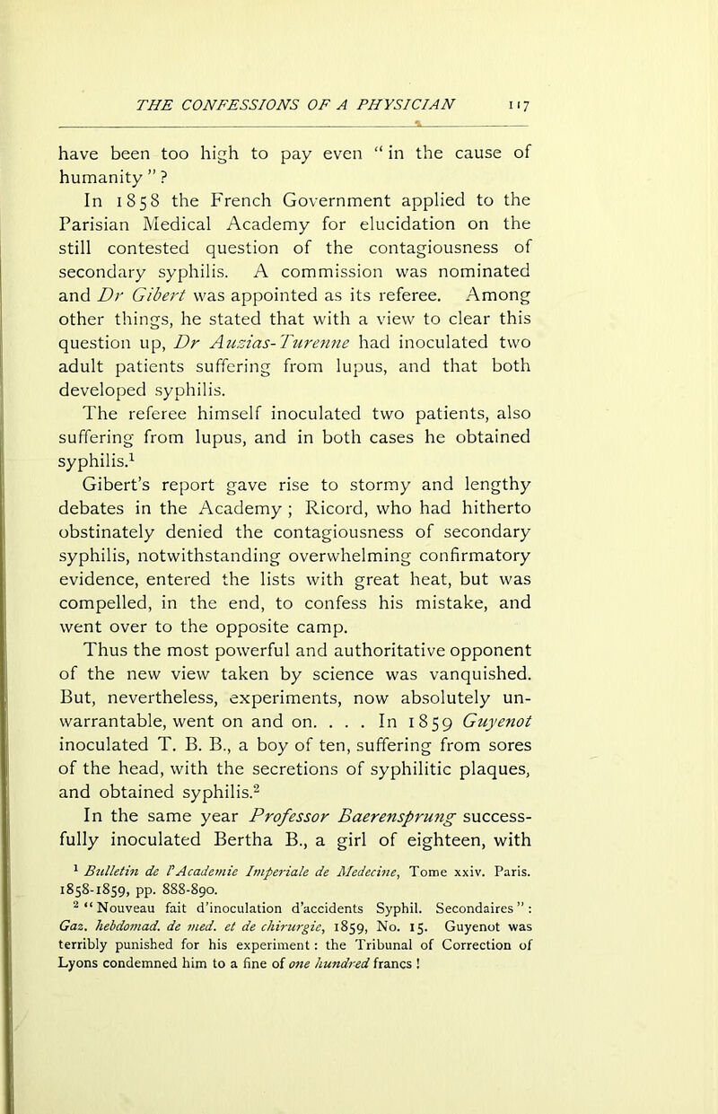 have been too high to pay even “ in the cause of humanity ” ? In 1858 the French Government applied to the Parisian Medical Academy for elucidation on the still contested question of the contagiousness of secondary syphilis. A commission was nominated and Dr Gibert was appointed as its referee. Among other things, he stated that with a view to clear this question up, Dr Auzias-Turenne had inoculated two adult patients suffering from lupus, and that both developed syphilis. The referee himself inoculated two patients, also suffering from lupus, and in both cases he obtained syphilis.1 Gibert’s report gave rise to stormy and lengthy debates in the Academy ; Ricord, who had hitherto obstinately denied the contagiousness of secondary syphilis, notwithstanding overwhelming confirmatory evidence, entered the lists with great heat, but was compelled, in the end, to confess his mistake, and went over to the opposite camp. Thus the most powerful and authoritative opponent of the new view taken by science was vanquished. But, nevertheless, experiments, now absolutely un- warrantable, went on and on. . . . In 1859 Guyenot inoculated T. B. B., a boy of ten, suffering from sores of the head, with the secretions of syphilitic plaques, and obtained syphilis.2 In the same year Professor Baerensprutig success- fully inoculated Bertha B., a girl of eighteen, with 1 Bulletin de !Academie Imperiale de Medecine, Tome xxiv. Paris. 1858-1859, pp. 888-890. 2 “Nouveau fait d’inoculation d’accidents Syphil. Secondaires ” : Gaz. hebdomad, de vied, et de chirurgie, 1859, No. 15. Guyenot was terribly punished for his experiment : the Tribunal of Correction of Lyons condemned him to a fine of one hundred francs !