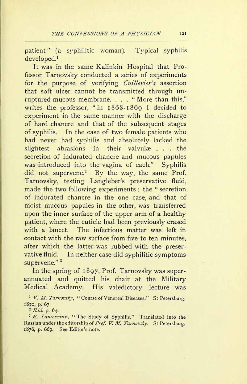 patient ” (a syphilitic woman). Typical syphilis developed.1 It was in the same Kalinkin Hospital that Pro- fessor Tarnovsky conducted a series of experiments for the purpose of verifying Cuillerier's assertion that soft ulcer cannot be transmitted through un- ruptured mucous membrane. . . . “ More than this,” writes the professor, “in 1868-1869 I decided to experiment in the same manner with the discharge of hard chancre and that of the subsequent stages of syphilis. In the case of two female patients who had never had syphilis and absolutely lacked the slightest abrasions in their valvulse . . . the secretion of indurated chancre and mucous papules was introduced into the vagina of each.” Syphilis did not supervene.2 By the way, the same Prof. Tarnovsky, testing Langleber’s preservative fluid, made the two following experiments : the “ secretion of indurated chancre in the one case, and that of moist mucous papules in the other, was transferred upon the inner surface of the upper arm of a healthy patient, where the cuticle had been previously erased with a lancet. The infectious matter was left in contact with the raw surface from five to ten minutes, after which the latter was rubbed with the preser- vative fluid. In neither case did syphilitic symptoms supervene.” 3 In the spring of 1 897, Prof. Tarnovsky was super- annuated and quitted his chair at the Military Medical Academy. His valedictory lecture was 1 V. M. Tarnovsky, “ Course of Venereal Diseases.” St Petersburg, 1870, p. 67 2 Ibid. p. 64. 3 E. Lancereaux, “The Study of Syphilis.” Translated into the Russian under the editorship of Prof. V. M. Tarnovsky. St Petersburg, 1876, p. 669. See Editor’s note.