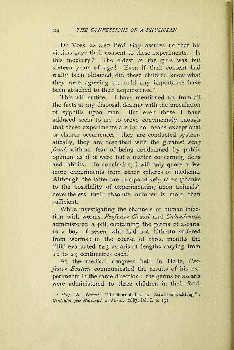 Dr Voss, as also Prof. Gay, assures us that his victims gave their consent to these experiments. Is this mockery ? The eldest of the girls was but sixteen years of age ! Even if their consent had really been obtained, did these children know what they were agreeing to, could any importance have been attached to their acquiescence ? This will suffice. I have mentioned far from all the facts at my disposal, dealing with the inoculation of syphilis upon man. But even those I have adduced seem to me to prove convincingly enough that these experiments are by no means exceptional or chance occurrences : they are conducted system- atically, they are described with the greatest sang froid, without fear of being condemned by public opinion, as if it were but a matter concerning dogs and rabbits. In conclusion, I will only quote a few more experiments from other spheres of medicine. Although the latter are comparatively rarer (thanks to the possibility of experimenting upon animals), nevertheless their absolute number is more than sufficient. While investigating the channels of human infec- tion with worms, Professor Grassi and Calandruccio administered a pill, containing the germs of ascaris, to a boy of seven, who had not hitherto suffered from worms: in the course of three months the child evacuated 143 ascaris of lengths varying from 18 to 23 centimetres each.1 At the medical congress held in Halle, Pro- fessor Epstein communicated the results of his ex- periments in the same direction : the germs of ascaris were administered to three children in their food, 1 Prof. B. Grassi, “ Trichocephalus u. Ascarisentwicklung ” : Centralbl. fur Bacterial, u. Paras., 1887, Bd. I. p. 131.