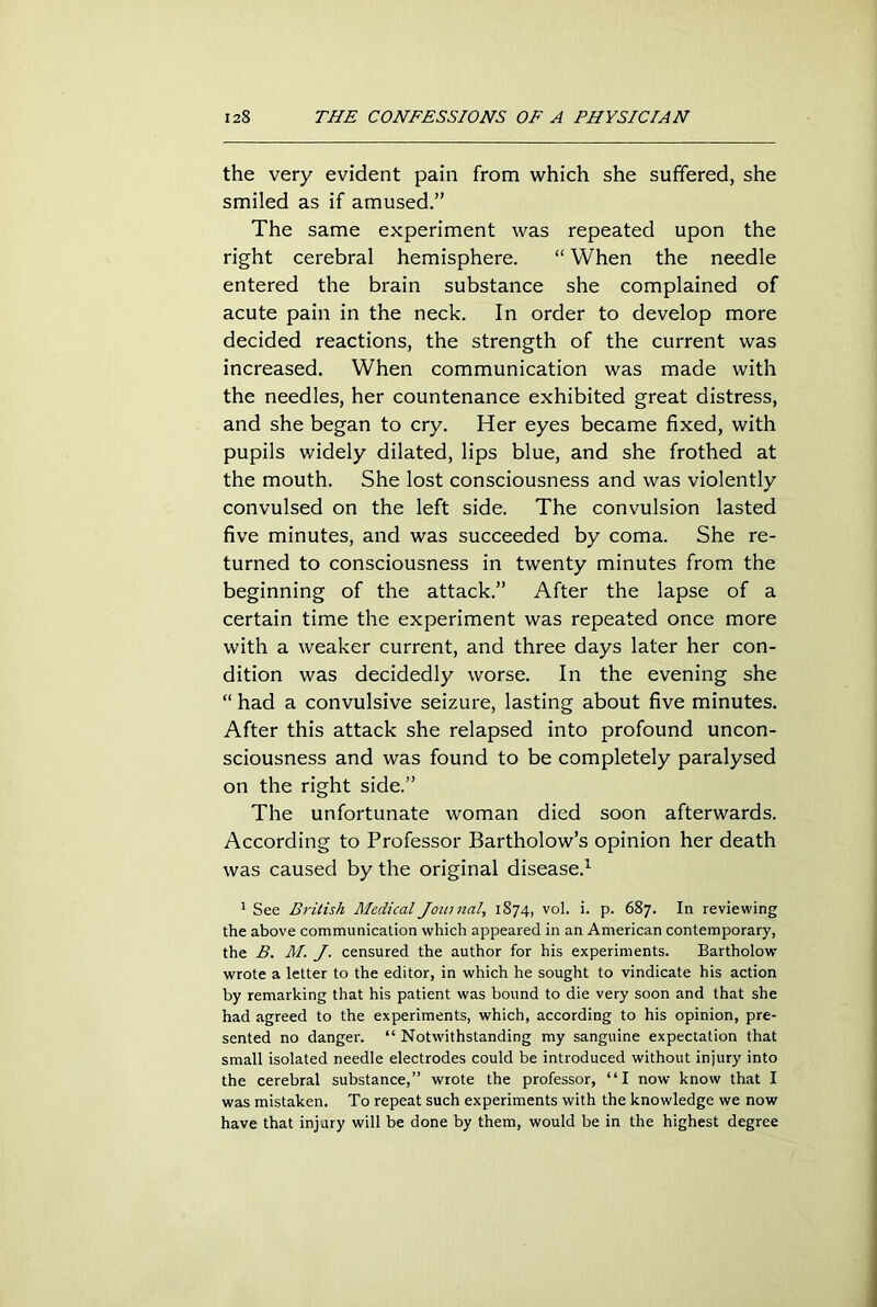 the very evident pain from which she suffered, she smiled as if amused.” The same experiment was repeated upon the right cerebral hemisphere. “ When the needle entered the brain substance she complained of acute pain in the neck. In order to develop more decided reactions, the strength of the current was increased. When communication was made with the needles, her countenance exhibited great distress, and she began to cry. Her eyes became fixed, with pupils widely dilated, lips blue, and she frothed at the mouth. She lost consciousness and was violently convulsed on the left side. The convulsion lasted five minutes, and was succeeded by coma. She re- turned to consciousness in twenty minutes from the beginning of the attack.” After the lapse of a certain time the experiment was repeated once more with a weaker current, and three days later her con- dition was decidedly worse. In the evening she “ had a convulsive seizure, lasting about five minutes. After this attack she relapsed into profound uncon- sciousness and was found to be completely paralysed on the right side.” The unfortunate woman died soon afterwards. According to Professor Bartholow’s opinion her death was caused by the original disease.1 1 See British Medical Journal, 1874, vol. i. p. 687. In reviewing the above communication which appeared in an American contemporary, the B. M. J. censured the author for his experiments. Bartholow wrote a letter to the editor, in which he sought to vindicate his action by remarking that his patient was bound to die very soon and that she had agreed to the experiments, which, according to his opinion, pre- sented no danger. “ Notwithstanding my sanguine expectation that small isolated needle electrodes could be introduced without injury into the cerebral substance,” wrote the professor, “I now know that I was mistaken. To repeat such experiments with the knowledge we now have that injury will be done by them, would be in the highest degree