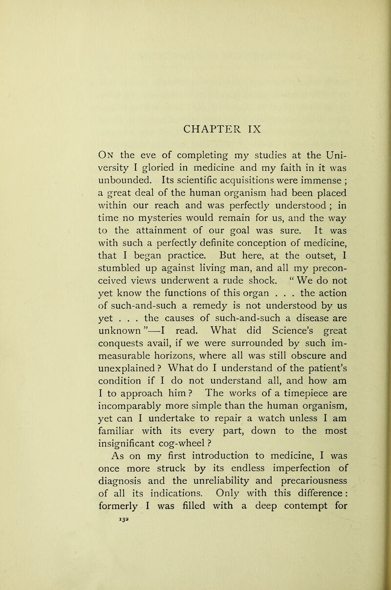 CHAPTER IX On the eve of completing my studies at the Uni- versity I gloried in medicine and my faith in it was unbounded. Its scientific acquisitions were immense ; a great deal of the human organism had been placed within our reach and was perfectly understood ; in time no mysteries would remain for us, and the way to the attainment of our goal was sure. It was with such a perfectly definite conception of medicine, that I began practice. But here, at the outset, I stumbled up against living man, and all my precon- ceived views underwent a rude shock. “We do not yet know the functions of this organ . . . the action of such-and-such a remedy is not understood by us yet . . . the causes of such-and-such a disease are unknown ”—I read. What did Science’s great conquests avail, if we were surrounded by such im- measurable horizons, where all was still obscure and unexplained ? What do I understand of the patient’s condition if I do not understand all, and how am I to approach him ? The works of a timepiece are incomparably more simple than the human organism, yet can I undertake to repair a watch unless I am familiar with its every part, down to the most insignificant cog-wheel ? As on my first introduction to medicine, I was once more struck by its endless imperfection of diagnosis and the unreliability and precariousness of all its indications. Only with this difference: formerly I was filled with a deep contempt for