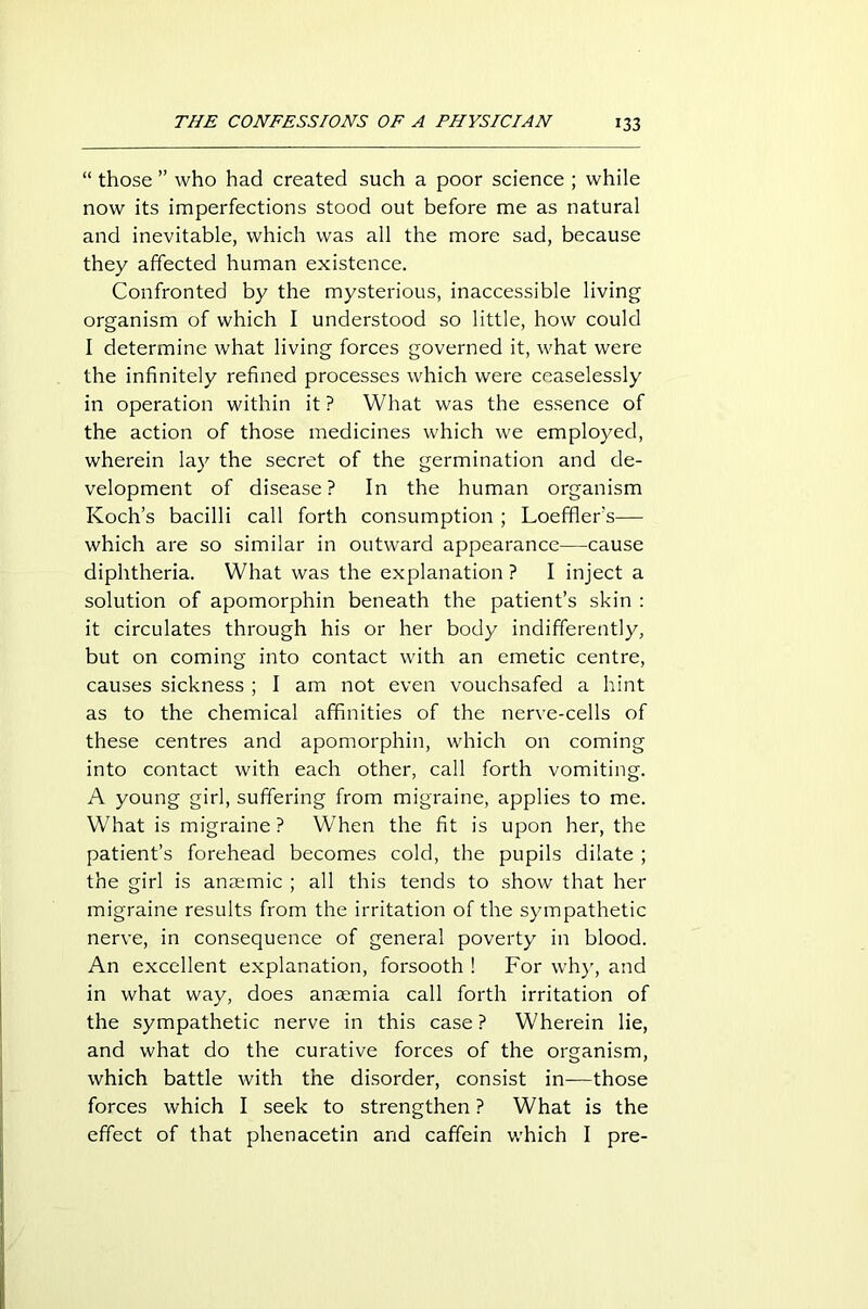 “ those ” who had created such a poor science ; while now its imperfections stood out before me as natural and inevitable, which was all the more sad, because they affected human existence. Confronted by the mysterious, inaccessible living organism of which I understood so little, how could I determine what living forces governed it, what were the infinitely refined processes which were ceaselessly in operation within it ? What was the essence of the action of those medicines which we employed, wherein lay the secret of the germination and de- velopment of disease? In the human organism Koch’s bacilli call forth consumption ; Loeffler’s— which are so similar in outward appearance—cause diphtheria. What was the explanation ? I inject a solution of apomorphin beneath the patient’s skin : it circulates through his or her body indifferently, but on coming into contact with an emetic centre, causes sickness ; I am not even vouchsafed a hint as to the chemical affinities of the nerve-cells of these centres and apomorphin, which on coming into contact with each other, call forth vomiting. A young girl, suffering from migraine, applies to me. What is migraine ? When the fit is upon her, the patient’s forehead becomes cold, the pupils dilate ; the girl is anaemic ; all this tends to show that her migraine results from the irritation of the sympathetic nerve, in consequence of general poverty in blood. An excellent explanation, forsooth ! For why, and in what way, does anaemia call forth irritation of the sympathetic nerve in this case ? Wherein lie, and what do the curative forces of the organism, which battle with the disorder, consist in—those forces which I seek to strengthen ? What is the effect of that phenacetin and caffein which I pre-