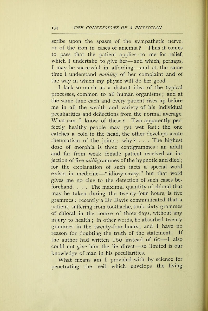 scribe upon the spasm of the sympathetic nerve, or of the iron in cases of anaemia ? Thus it comes to pass that the patient applies to me for relief, which I undertake to give her—and which, perhaps, I may be successful in affording—and at the same time I understand nothing of her complaint and of the way in which my physic will do her good. I lack so much as a distant idea of the typical processes, common to all human organisms ; and at the same time each and every patient rises up before me in all the wealth and variety of his individual peculiarities and deflections from the normal average. What can I know of these? Two apparently per- fectly healthy people may get wet feet: the one catches a cold in the head, the other develops acute rheumatism of the joints ; why ? . . . The highest dose of morphia is three centigrammes : an adult and far from weak female patient received an in- jection of five z;zz7/zgrammes of the hypnotic and died ; for the explanation of such facts a special word exists in medicine—idiosyncrasy,” but that word gives me no clue to the detection of such cases be- forehand. . . . The maximal quantity of chloral that may be taken during the twenty-four hours, is five grammes : recently a Dr Davis communicated that a patient, suffering from toothache, took sixty grammes of chloral in the course of three days, without any injury to health ; in other words, he absorbed twenty grammes in the twenty-four hours; and I have no reason for doubting the truth of the statement. If the author had written 160 instead of 60—I also could not give him the lie direct—so limited is our knowledge of man in his peculiarities. What means am I provided with by science for penetrating the veil which envelops the living