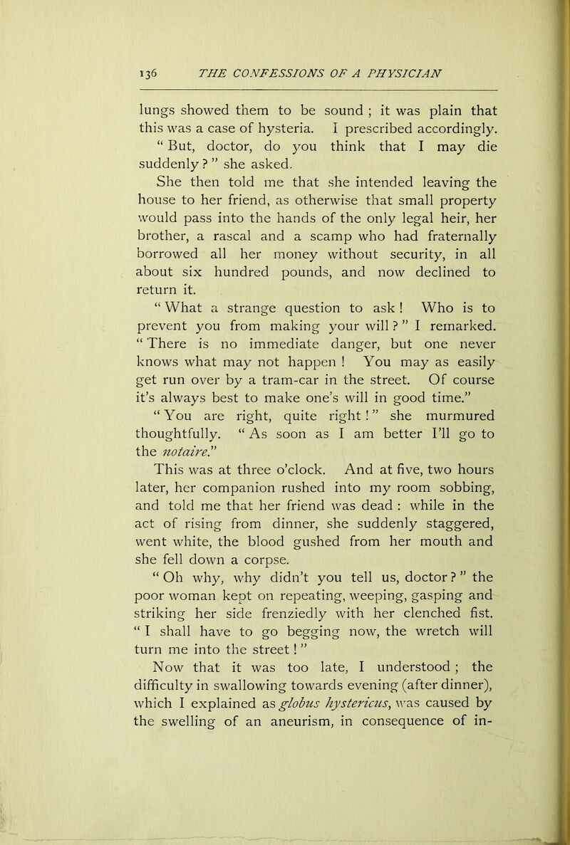 lungs showed them to be sound ; it was plain that this was a case of hysteria. I prescribed accordingly. “ But, doctor, do you think that I may die suddenly ?” she asked. She then told me that she intended leaving the house to her friend, as otherwise that small property would pass into the hands of the only legal heir, her brother, a rascal and a scamp who had fraternally borrowed all her money without security, in all about six hundred pounds, and now declined to return it. “ What a strange question to ask ! Who is to prevent you from making your will ? ” I remarked. “ There is no immediate danger, but one never knows what may not happen ! You may as easily get run over by a tram-car in the street. Of course it’s always best to make one’s will in good time.” “You are right, quite right!” she murmured thoughtfully. “ As soon as I am better I’ll go to the notaire.” This was at three o’clock. And at five, two hours later, her companion rushed into my room sobbing, and told me that her friend was dead : while in the act of rising from dinner, she suddenly staggered, went white, the blood gushed from her mouth and she fell down a corpse. “ Oh why, why didn’t you tell us, doctor ? ” the poor woman kept on repeating, weeping, gasping and striking her side frenziedly with her clenched fist. “ I shall have to go begging now, the wretch will turn me into the street! ” Now that it was too late, I understood ; the difficulty in swallowing towards evening (after dinner), which I explained as globus hystericus, was caused by the swelling of an aneurism, in consequence of in-