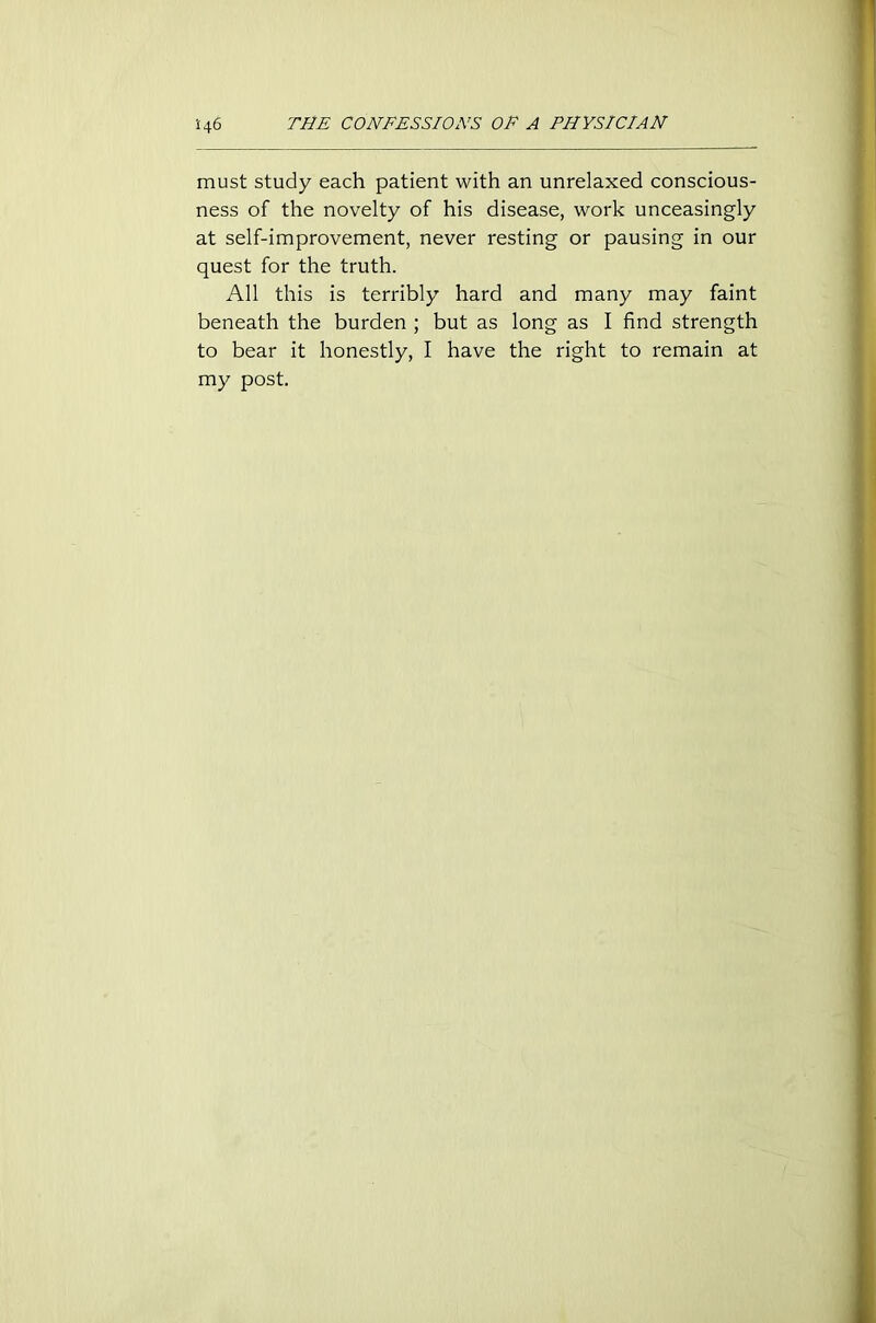 must study each patient with an unrelaxed conscious- ness of the novelty of his disease, work unceasingly at self-improvement, never resting or pausing in our quest for the truth. All this is terribly hard and many may faint beneath the burden ; but as long as I find strength to bear it honestly, I have the right to remain at my post.