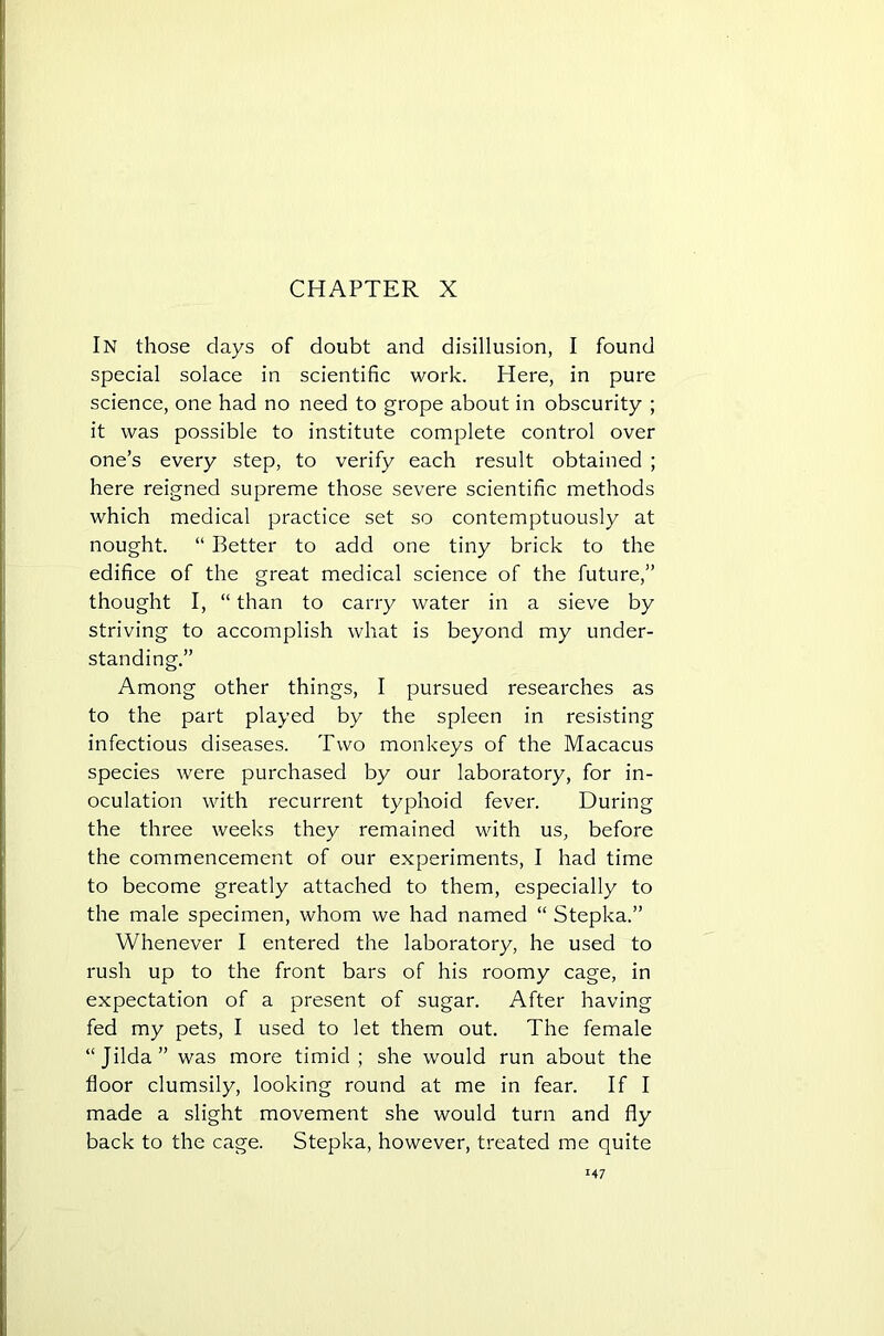 CHAPTER X In those days of doubt and disillusion, I found special solace in scientific work. Here, in pure science, one had no need to grope about in obscurity ; it was possible to institute complete control over one’s every step, to verify each result obtained ; here reigned supreme those severe scientific methods which medical practice set so contemptuously at nought. “ Better to add one tiny brick to the edifice of the great medical science of the future,” thought I, “ than to carry water in a sieve by striving to accomplish what is beyond my under- standing.” Among other things, I pursued researches as to the part played by the spleen in resisting infectious diseases. Two monkeys of the Macacus species were purchased by our laboratory, for in- oculation with recurrent typhoid fever. During the three weeks they remained with us, before the commencement of our experiments, I had time to become greatly attached to them, especially to the male specimen, whom we had named “ Stepka.” Whenever I entered the laboratory, he used to rush up to the front bars of his roomy cage, in expectation of a present of sugar. After having fed my pets, I used to let them out. The female “Jilda” was more timid; she would run about the floor clumsily, looking round at me in fear. If I made a slight movement she would turn and fly back to the cage. Stepka, however, treated me quite