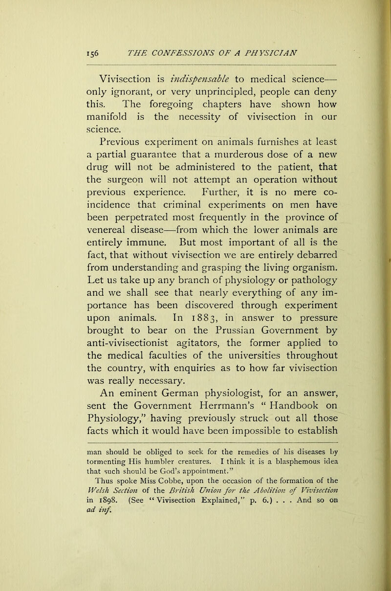 Vivisection is indispensable to medical science— only ignorant, or very unprincipled, people can deny this. The foregoing chapters have shown how manifold is the necessity of vivisection in our science. Previous experiment on animals furnishes at least a partial guarantee that a murderous dose of a new drug will not be administered to the patient, that the surgeon will not attempt an operation without previous experience. Further, it is no mere co- incidence that criminal experiments on men have been perpetrated most frequently in the province of venereal disease—from which the lower animals are entirely immune. But most important of all is the fact, that without vivisection we are entirely debarred from understanding and grasping the living organism. Let us take up any branch of physiology or pathology and we shall see that nearly everything of any im- portance has been discovered through experiment upon animals. In 1883, in answer to pressure brought to bear on the Prussian Government by anti-vivisectionist agitators, the former applied to the medical faculties of the universities throughout the country, with enquiries as to how far vivisection was really necessary. An eminent German physiologist, for an answer, sent the Government Herrmann’s “ Handbook on Physiology,” having previously struck out all those facts which it would have been impossible to establish man should be obliged to seek for the remedies of his diseases by tormenting His humbler creatures. I think it is a blasphemous idea that such should be God’s appointment.” Thus spoke Miss Cobbe, upon the occasion of the formation of the Welsh Section of the British Union for the Abolition of Vivisection in 1898. (See “Vivisection Explained,” p. 6.) . . . And so on ad inf.