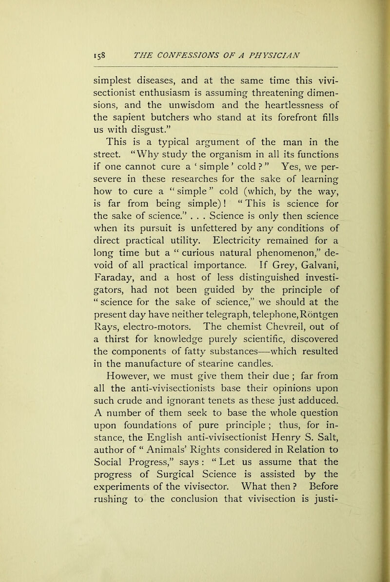 simplest diseases, and at the same time this vivi- sectionist enthusiasm is assuming threatening dimen- sions, and the unwisdom and the heartlessness of the sapient butchers who stand at its forefront fills us with disgust.” This is a typical argument of the man in the street. “Why study the organism in all its functions if one cannot cure a ‘simple’ cold?” Yes, we per- severe in these researches for the sake of learning how to cure a “ simple ” cold (which, by the way, is far from being simple)! “ This is science for the sake of science.” . . . Science is only then science when its pursuit is unfettered by any conditions of direct practical utility. Electricity remained for a long time but a “ curious natural phenomenon,” de- void of all practical importance. If Grey, Galvani, Faraday, and a host of less distinguished investi- gators, had not been guided by the principle of “ science for the sake of science,” we should at the present day have neither telegraph, telephone, Rontgen Rays, electro-motors. The chemist Chevreil, out of a thirst for knowledge purely scientific, discovered the components of fatty substances—which resulted in the manufacture of stearine candles. However, we must give them their due ; far from all the anti-vivisectionists base their opinions upon such crude and ignorant tenets as these just adduced. A number of them seek to base the whole question upon foundations of pure principle; thus, for in- stance, the English anti-vivisectionist Henry S. Salt, author of “ Animals’ Rights considered in Relation to Social Progress,” says: “ Let us assume that the progress of Surgical Science is assisted by the experiments of the vivisector. What then ? Before rushing to the conclusion that vivisection is justi-