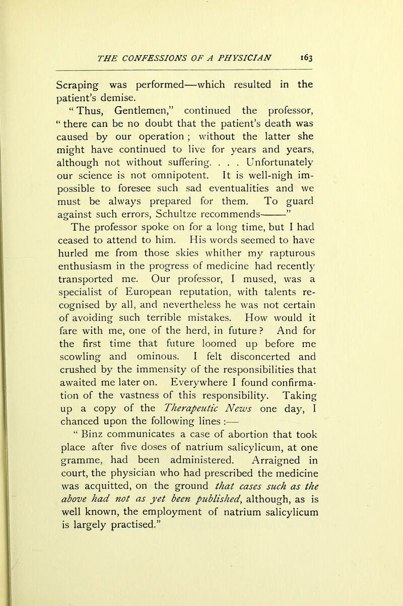 Scraping was performed—which resulted in the patient’s demise. “ Thus, Gentlemen,” continued the professor, “ there can be no doubt that the patient’s death was caused by our operation ; without the latter she might have continued to live for years and years, although not without suffering. . . . Unfortunately our science is not omnipotent. It is well-nigh im- possible to foresee such sad eventualities and we must be always prepared for them. To guard against such errors, Schultze recommends ” The professor spoke on for a long time, but I had ceased to attend to him. His words seemed to have hurled me from those skies whither my rapturous enthusiasm in the progress of medicine had recently transported me. Our professor, I mused, was a specialist of European reputation, with talents re- cognised by all, and nevertheless he was not certain of avoiding such terrible mistakes. How would it fare with me, one of the herd, in future ? And for the first time that future loomed up before me scowling and ominous. I felt disconcerted and crushed by the immensity of the responsibilities that awaited me later on. Everywhere I found confirma- tion of the vastness of this responsibility. Taking up a copy of the Therapeutic News one day, I chanced upon the following lines :— “ Binz communicates a case of abortion that took place after five doses of natrium salicylicum, at one gramme, had been administered. Arraigned in court, the physician who had prescribed the medicine was acquitted, on the ground that cases such as the above had not as yet been published, although, as is well known, the employment of natrium salicylicum is largely practised.”