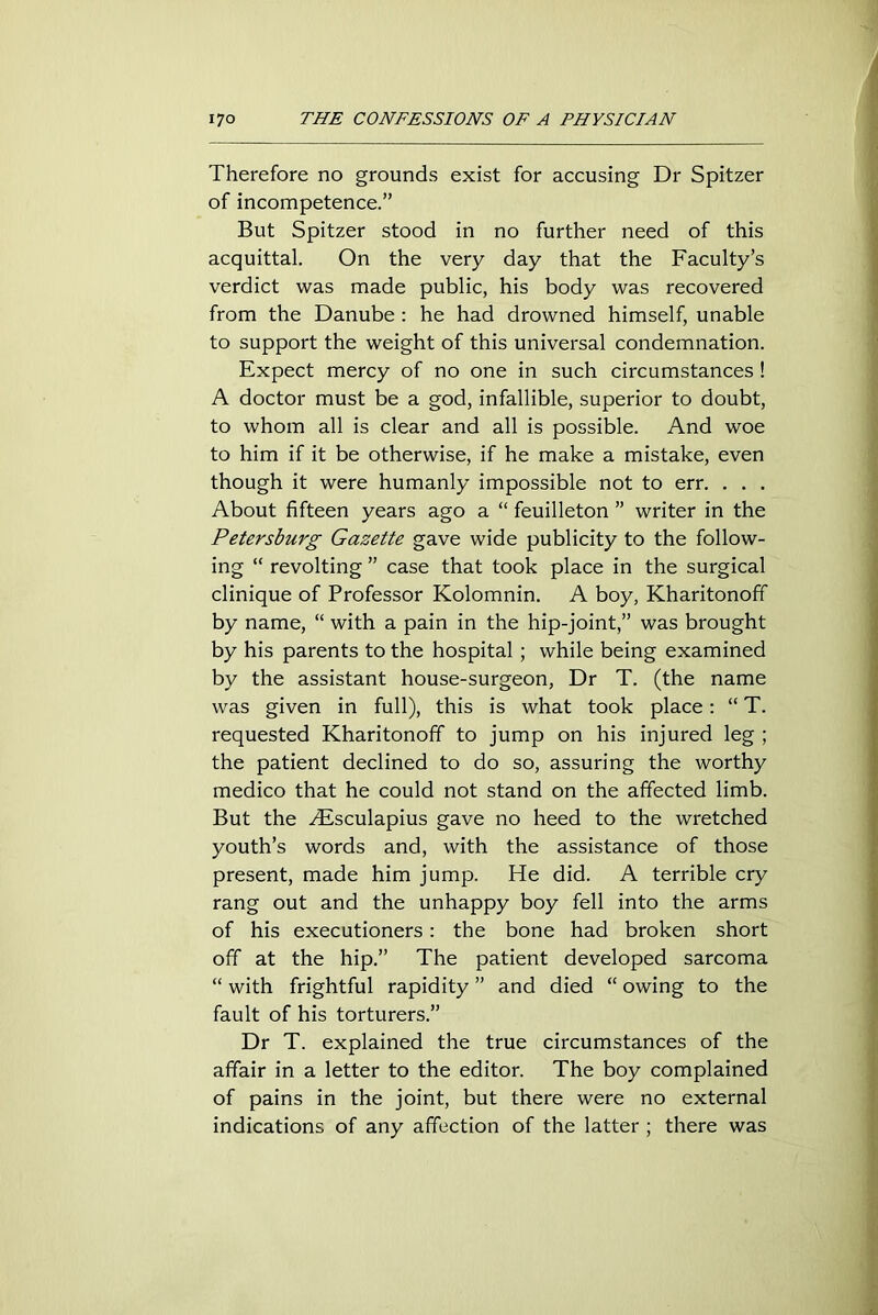 Therefore no grounds exist for accusing Dr Spitzer of incompetence.” But Spitzer stood in no further need of this acquittal. On the very day that the Faculty’s verdict was made public, his body was recovered from the Danube : he had drowned himself, unable to support the weight of this universal condemnation. Expect mercy of no one in such circumstances ! A doctor must be a god, infallible, superior to doubt, to whom all is clear and all is possible. And woe to him if it be otherwise, if he make a mistake, even though it were humanly impossible not to err. . . . About fifteen years ago a “ feuilleton ” writer in the Petersburg Gazette gave wide publicity to the follow- ing “ revolting ” case that took place in the surgical clinique of Professor Kolomnin. A boy, Kharitonoff by name, “ with a pain in the hip-joint,” was brought by his parents to the hospital ; while being examined by the assistant house-surgeon, Dr T. (the name was given in full), this is what took place: “ T. requested Kharitonoff to jump on his injured leg ; the patient declined to do so, assuring the worthy medico that he could not stand on the affected limb. But the Alsculapius gave no heed to the wretched youth’s words and, with the assistance of those present, made him jump. He did. A terrible cry rang out and the unhappy boy fell into the arms of his executioners: the bone had broken short off at the hip.” The patient developed sarcoma “ with frightful rapidity ” and died “ owing to the fault of his torturers.” Dr T. explained the true circumstances of the affair in a letter to the editor. The boy complained of pains in the joint, but there were no external indications of any affection of the latter ; there was