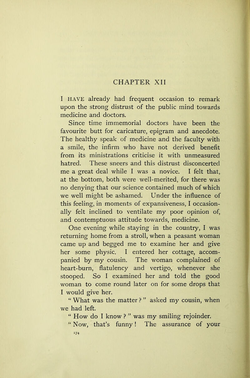 CHAPTER XII I HAVE already had frequent occasion to remark upon the strong distrust of the public mind towards medicine and doctors. Since time immemorial doctors have been the favourite butt for caricature, epigram and anecdote. The healthy speak of medicine and the faculty with a smile, the infirm who have not derived benefit from its ministrations criticise it with unmeasured hatred. These sneers and this distrust disconcerted me a great deal while I was a novice. I felt that, at the bottom, both were well-merited, for there was no denying that our science contained much of which we well might be ashamed. Under the influence of this feeling, in moments of expansiveness, I occasion- ally felt inclined to ventilate my poor opinion of, and contemptuous attitude towards, medicine. One evening while staying in the country, I was returning home from a stroll, when a peasant woman came up and begged me to examine her and give her some physic. I entered her cottage, accom- panied by my cousin. The woman complained of heart-burn, flatulency and vertigo, whenever she stooped. So I examined her and told the good woman to come round later on for some drops that I would give her. “ What was the matter ? ” asked my cousin, when we had left. “ How do I know ? ” was my smiling rejoinder. “ Now, that’s funny! The assurance of your