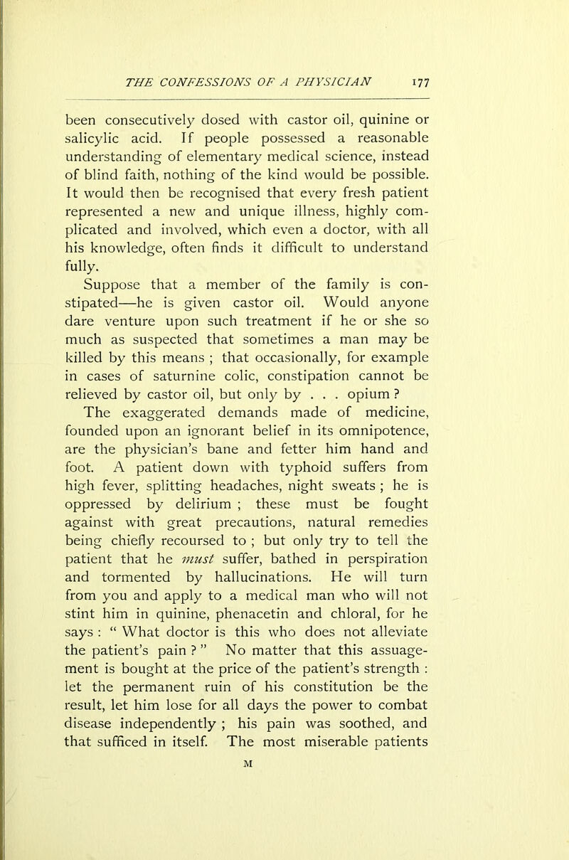 been consecutively closed with castor oil, quinine or salicylic acid. If people possessed a reasonable understanding of elementary medical science, instead of blind faith, nothing of the kind would be possible. It would then be recognised that every fresh patient represented a new and unique illness, highly com- plicated and involved, which even a doctor, with all his knowledge, often finds it difficult to understand fully. Suppose that a member of the family is con- stipated—he is given castor oil. Would anyone dare venture upon such treatment if he or she so much as suspected that sometimes a man may be killed by this means ; that occasionally, for example in cases of saturnine colic, constipation cannot be relieved by castor oil, but only by . . . opium ? The exaggerated demands made of medicine, founded upon an ignorant belief in its omnipotence, are the physician’s bane and fetter him hand and foot. A patient down with typhoid suffers from high fever, splitting headaches, night sweats ; he is oppressed by delirium ; these must be fought against with great precautions, natural remedies being chiefly recoursed to ; but only try to tell the patient that he must suffer, bathed in perspiration and tormented by hallucinations. He will turn from you and apply to a medical man who will not stint him in quinine, phenacetin and chloral, for he says : “ What doctor is this who does not alleviate the patient’s pain ? ” No matter that this assuage- ment is bought at the price of the patient’s strength : let the permanent ruin of his constitution be the result, let him lose for all days the power to combat disease independently ; his pain was soothed, and that sufficed in itself. The most miserable patients M