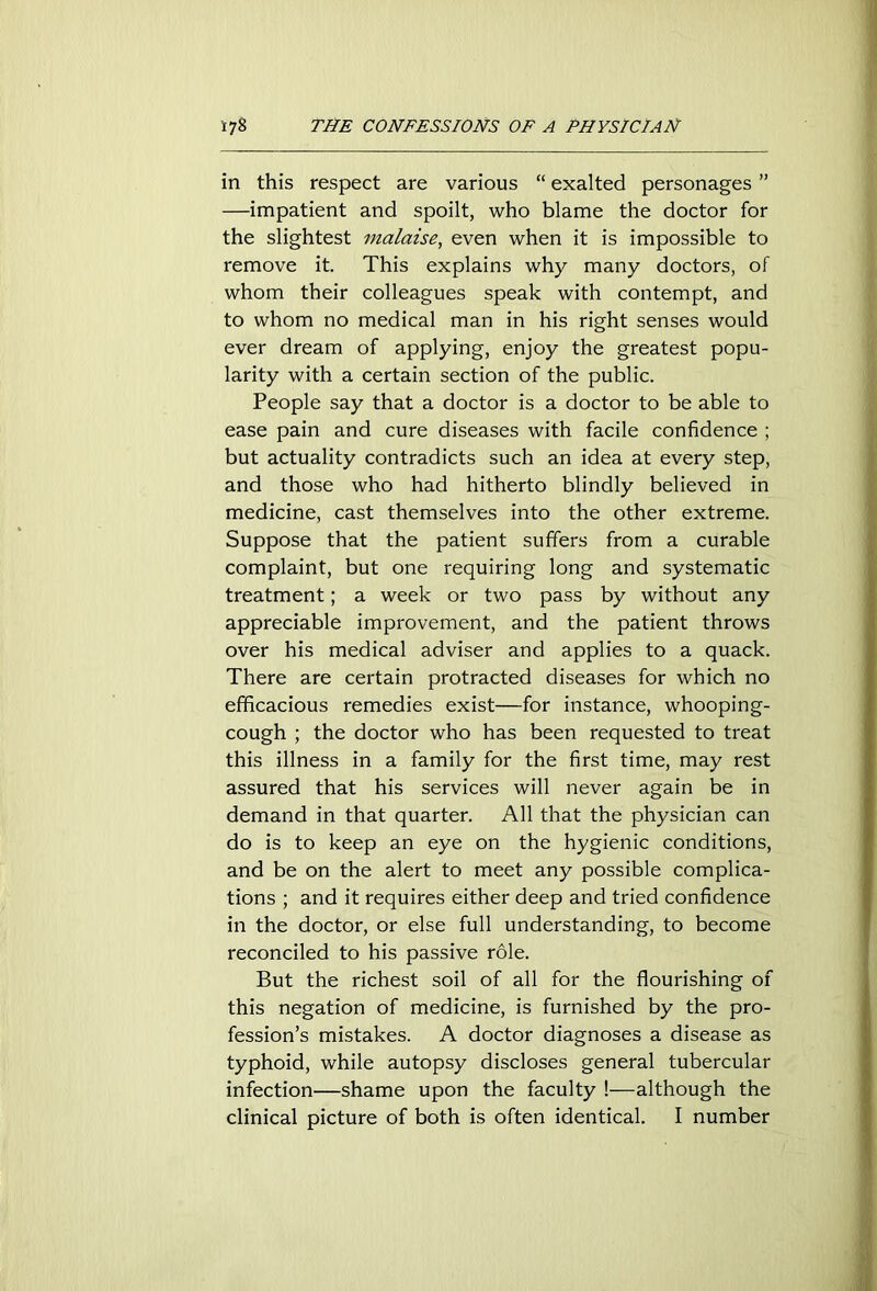 in this respect are various “ exalted personages ” —impatient and spoilt, who blame the doctor for the slightest malaise, even when it is impossible to remove it. This explains why many doctors, of whom their colleagues speak with contempt, and to whom no medical man in his right senses would ever dream of applying, enjoy the greatest popu- larity with a certain section of the public. People say that a doctor is a doctor to be able to ease pain and cure diseases with facile confidence ; but actuality contradicts such an idea at every step, and those who had hitherto blindly believed in medicine, cast themselves into the other extreme. Suppose that the patient suffers from a curable complaint, but one requiring long and systematic treatment; a week or two pass by without any appreciable improvement, and the patient throws over his medical adviser and applies to a quack. There are certain protracted diseases for which no efficacious remedies exist—for instance, whooping- cough ; the doctor who has been requested to treat this illness in a family for the first time, may rest assured that his services will never again be in demand in that quarter. All that the physician can do is to keep an eye on the hygienic conditions, and be on the alert to meet any possible complica- tions ; and it requires either deep and tried confidence in the doctor, or else full understanding, to become reconciled to his passive role. But the richest soil of all for the flourishing of this negation of medicine, is furnished by the pro- fession’s mistakes. A doctor diagnoses a disease as typhoid, while autopsy discloses general tubercular infection—shame upon the faculty !—although the clinical picture of both is often identical. I number