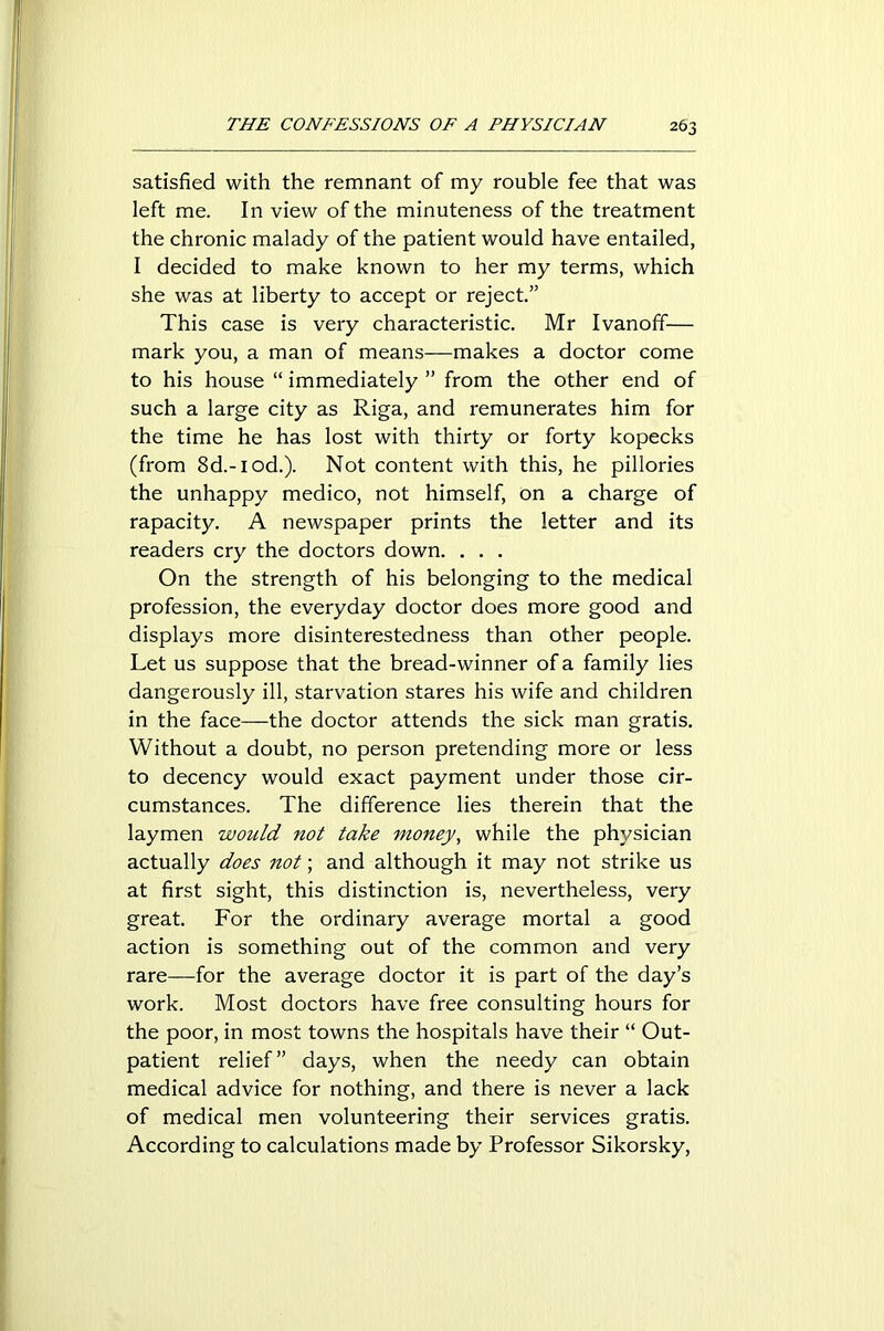 satisfied with the remnant of my rouble fee that was left me. In view of the minuteness of the treatment the chronic malady of the patient would have entailed, I decided to make known to her my terms, which she was at liberty to accept or reject.” This case is very characteristic. Mr Ivanoff— mark you, a man of means—makes a doctor come to his house “ immediately ” from the other end of such a large city as Riga, and remunerates him for the time he has lost with thirty or forty kopecks (from 8d.-iod.). Not content with this, he pillories the unhappy medico, not himself, on a charge of rapacity. A newspaper prints the letter and its readers cry the doctors down. . . . On the strength of his belonging to the medical profession, the everyday doctor does more good and displays more disinterestedness than other people. Let us suppose that the bread-winner of a family lies dangerously ill, starvation stares his wife and children in the face—the doctor attends the sick man gratis. Without a doubt, no person pretending more or less to decency would exact payment under those cir- cumstances. The difference lies therein that the laymen would not take money, while the physician actually does not; and although it may not strike us at first sight, this distinction is, nevertheless, very great. For the ordinary average mortal a good action is something out of the common and very rare—for the average doctor it is part of the day’s work. Most doctors have free consulting hours for the poor, in most towns the hospitals have their “ Out- patient relief” days, when the needy can obtain medical advice for nothing, and there is never a lack of medical men volunteering their services gratis. According to calculations made by Professor Sikorsky,