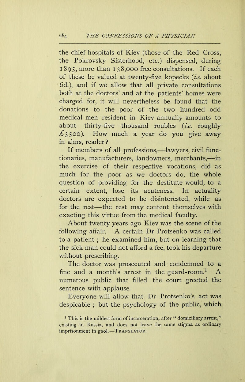 the chief hospitals of Kiev (those of the Red Cross, the Pokrovsky Sisterhood, etc.) dispensed, during 1895, more than 138,000 free consultations. If each of these be valued at twenty-five kopecks (i.e. about 6d.), and if we allow that all private consultations both at the doctors’ and at the patients’ homes were charged for, it will nevertheless be found that the donations to the poor of the two hundred odd medical men resident in Kiev annually amounts to about thirty-five thousand roubles (i.e. roughly ^3500). How much a year do you give away in alms, reader? If members of all professions,—lawyers, civil func- tionaries, manufacturers, landowners, merchants,—in the exercise of their respective vocations, did as much for the poor as we doctors do, the whole question of providing for the destitute would, to a certain extent, lose its acuteness. In actuality doctors are expected to be disinterested, while as for the rest—the rest may content themselves with exacting this virtue from the medical faculty. About twenty years ago Kiev was the scene of the following affair. A certain Dr Protsenko was called to a patient ; he examined him, but on learning that the sick man could not afford a fee, took his departure without prescribing. The doctor was prosecuted and condemned to a fine and a month’s arrest in the guard-room.1 A numerous public that filled the court greeted the sentence with applause. Everyone will allow that Dr Protsenko’s act was despicable ; but the psychology of the public, which 1 This is the mildest form of incarceration, after “ domiciliary arrest,” existing in Russia, and does not leave the same stigma as ordinary imprisonment in gaol.—Translator.