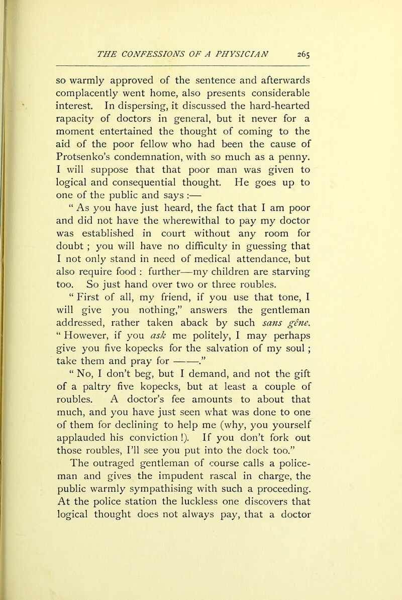 so warmly approved of the sentence and afterwards complacently went home, also presents considerable interest. In dispersing, it discussed the hard-hearted rapacity of doctors in general, but it never for a moment entertained the thought of coming to the aid of the poor fellow who had been the cause of Protsenko’s condemnation, with so much as a penny. I will suppose that that poor man was given to logical and consequential thought. He goes up to one of the public and says :— “ As you have just heard, the fact that I am poor and did not have the wherewithal to pay my doctor was established in court without any room for doubt ; you will have no difficulty in guessing that I not only stand in need of medical attendance, but also require food : further—my children are starving too. So just hand over two or three roubles. “ First of all, my friend, if you use that tone, I will give you nothing,” answers the gentleman addressed, rather taken aback by such sans gene. “ However, if you ask me politely, I may perhaps give you five kopecks for the salvation of my soul ; take them and pray for .” “ No, I don’t beg, but I demand, and not the gift of a paltry five kopecks, but at least a couple of roubles. A doctor’s fee amounts to about that much, and you have just seen what was done to one of them for declining to help me (why, you yourself applauded his conviction !). If you don’t fork out those roubles, I’ll see you put into the dock too.” The outraged gentleman of course calls a police- man and gives the impudent rascal in charge, the public warmly sympathising with such a proceeding. At the police station the luckless one discovers that logical thought does not always pay, that a doctor