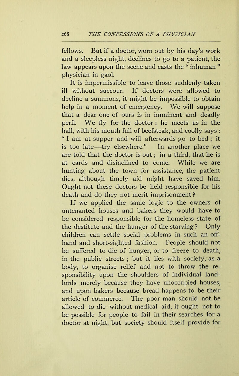 fellows. But if a doctor, worn out by his day’s work and a sleepless night, declines to go to a patient, the law appears upon the scene and casts the “ inhuman ” physician in gaol. It is impermissible to leave those suddenly taken ill without succour. If doctors were allowed to decline a summons, it might be impossible to obtain help in a moment of emergency. We will suppose that a dear one of ours is in imminent and deadly peril. We fly for the doctor ; he meets us in the hall, with his mouth full of beefsteak, and coolly says : “ I am at supper and will afterwards go to bed ; it is too late—try elsewhere.” In another place we are told that the doctor is out; in a third, that he is at cards and disinclined to come. While we are hunting about the town for assistance, the patient dies, although timely aid might have saved him. Ought not these doctors be held responsible for his death and do they not merit imprisonment ? If we applied the same logic to the owners of untenanted houses and bakers they would have to be considered responsible for the homeless state of the destitute and the hunger of the starving ? Only children can settle social problems in such an off- hand and short-sighted fashion. People should not be suffered to die of hunger, or to freeze to death, in the public streets ; but it lies with society, as a body, to organise relief and not to throw the re- sponsibility upon the shoulders of individual land- lords merely because they have unoccupied houses, and upon bakers because bread happens to be their article of commerce. The poor man should not be allowed to die without medical aid, it ought not to be possible for people to fail in their searches for a doctor at night, but society should itself provide for