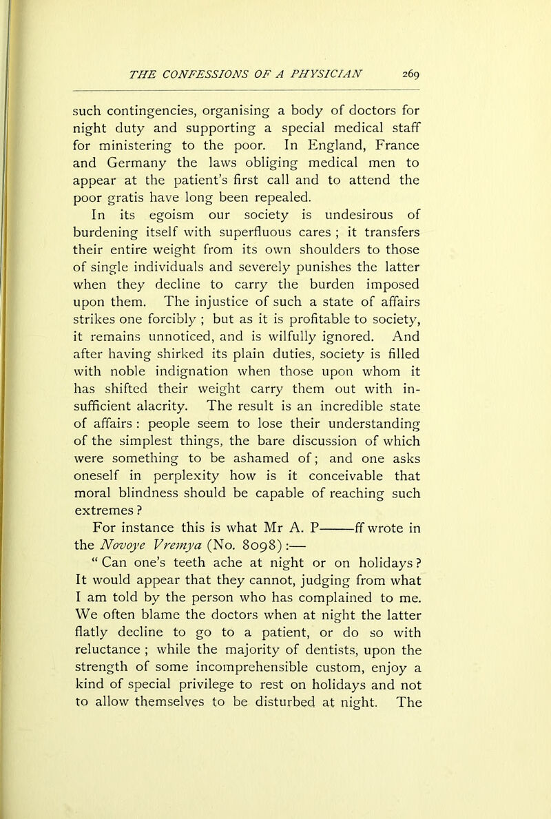 such contingencies, organising a body of doctors for night duty and supporting a special medical staff for ministering to the poor. In England, France and Germany the laws obliging medical men to appear at the patient’s first call and to attend the poor gratis have long been repealed. In its egoism our society is undesirous of burdening itself with superfluous cares ; it transfers their entire weight from its own shoulders to those of single individuals and severely punishes the latter when they decline to carry the burden imposed upon them. The injustice of such a state of affairs strikes one forcibly ; but as it is profitable to society, it remains unnoticed, and is wilfully ignored. And after having shirked its plain duties, society is filled with noble indignation when those upon whom it has shifted their weight carry them out with in- sufficient alacrity. The result is an incredible state of affairs : people seem to lose their understanding of the simplest things, the bare discussion of which were something to be ashamed of; and one asks oneself in perplexity how is it conceivable that moral blindness should be capable of reaching such extremes ? For instance this is what Mr A. P fif wrote in the Novoye Vremya (No. 8098):— “ Can one’s teeth ache at night or on holidays ? It would appear that they cannot, judging from what I am told by the person who has complained to me. We often blame the doctors when at night the latter flatly decline to go to a patient, or do so with reluctance ; while the majority of dentists, upon the strength of some incomprehensible custom, enjoy a kind of special privilege to rest on holidays and not to allow themselves to be disturbed at night. The