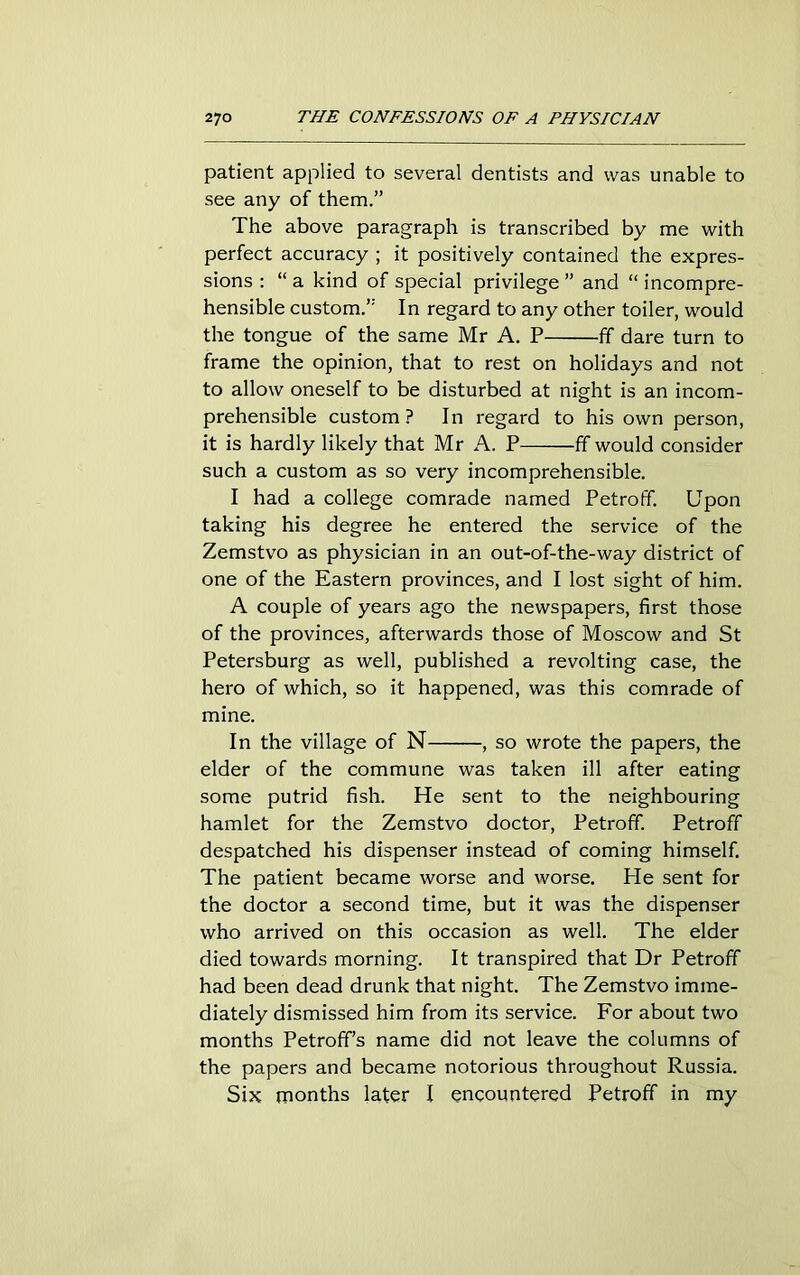 patient applied to several dentists and was unable to see any of them.” The above paragraph is transcribed by me with perfect accuracy ; it positively contained the expres- sions : “ a kind of special privilege ” and “ incompre- hensible custom.” In regard to any other toiler, would the tongue of the same Mr A. P ff dare turn to frame the opinion, that to rest on holidays and not to allow oneself to be disturbed at night is an incom- prehensible custom? In regard to his own person, it is hardly likely that Mr A. P ff would consider such a custom as so very incomprehensible. I had a college comrade named Petroff. Upon taking his degree he entered the service of the Zemstvo as physician in an out-of-the-way district of one of the Eastern provinces, and I lost sight of him. A couple of years ago the newspapers, first those of the provinces, afterwards those of Moscow and St Petersburg as well, published a revolting case, the hero of which, so it happened, was this comrade of mine. In the village of N , so wrote the papers, the elder of the commune was taken ill after eating some putrid fish. He sent to the neighbouring hamlet for the Zemstvo doctor, Petroff. Petroff despatched his dispenser instead of coming himself. The patient became worse and worse. He sent for the doctor a second time, but it was the dispenser who arrived on this occasion as well. The elder died towards morning. It transpired that Dr Petroff had been dead drunk that night. The Zemstvo imme- diately dismissed him from its service. For about two months Petroff’s name did not leave the columns of the papers and became notorious throughout Russia. Six months later I encountered Petroff in my