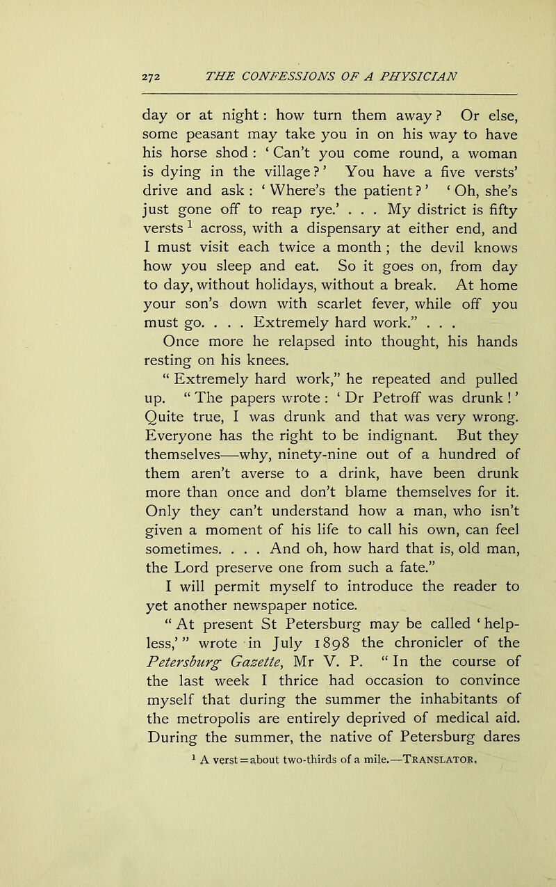 day or at night: how turn them away ? Or else, some peasant may take you in on his way to have his horse shod : ‘ Can’t you come round, a woman is dying in the village?’ You have a five versts’ drive and ask: ‘Where’s the patient?’ ‘ Oh, she’s just gone off to reap rye.’ . . . My district is fifty versts 1 across, with a dispensary at either end, and I must visit each twice a month ; the devil knows how you sleep and eat. So it goes on, from day to day, without holidays, without a break. At home your son’s down with scarlet fever, while off you must go. . . . Extremely hard work.” . . . Once more he relapsed into thought, his hands resting on his knees. “ Extremely hard work,” he repeated and pulled up. “ The papers wrote : ‘ Dr Petroff was drunk ! ’ Quite true, I was drunk and that was very wrong. Everyone has the right to be indignant. But they themselves—-why, ninety-nine out of a hundred of them aren’t averse to a drink, have been drunk more than once and don’t blame themselves for it. Only they can’t understand how a man, who isn’t given a moment of his life to call his own, can feel sometimes. . . . And oh, how hard that is, old man, the Lord preserve one from such a fate.” I will permit myself to introduce the reader to yet another newspaper notice. “ At present St Petersburg may be called ‘ help- less,’” wrote in July 1898 the chronicler of the Petersburg Gazette, Mr V. P. “In the course of the last week I thrice had occasion to convince myself that during the summer the inhabitants of the metropolis are entirely deprived of medical aid. During the summer, the native of Petersburg dares 1 A verst = about two-thirds of a mile.—Translator.