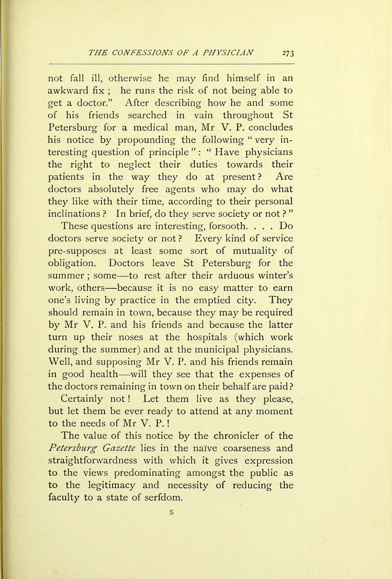 not fall ill, otherwise he may find himself in an awkward fix ; he runs the risk of not being able to get a doctor.” After describing how he and some of his friends searched in vain throughout St Petersburg for a medical man, Mr V. P. concludes his notice by propounding the following “ very in- teresting question of principle ” : “ Have physicians the right to neglect their duties towards their patients in the way they do at present ? Are doctors absolutely free agents who may do what they like with their time, according to their personal inclinations ? In brief, do they serve society or not ? ” These questions are interesting, forsooth. . . . Do doctors serve society or not ? Every kind of service pre-supposes at least some sort of mutuality of obligation. Doctors leave St Petersburg for the summer ; some—to rest after their arduous winter’s work, others—because it is no easy matter to earn one’s living by practice in the emptied city. They should remain in town, because they may be required by Mr V. P. and his friends and because the latter turn up their noses at the hospitals (which work during the summer) and at the municipal physicians. Well, and supposing Mr V. P. and his friends remain in good health—will they see that the expenses of the doctors remaining in town on their behalf are paid? Certainly not ! Let them live as they please, but let them be ever ready to attend at any moment to the needs of Mr V. P. ! The value of this notice by the chronicler of the Petersburg Gazette lies in the naive coarseness and straightforwardness with which it gives expression to the views predominating amongst the public as to the legitimacy and necessity of reducing the faculty to a state of serfdom.