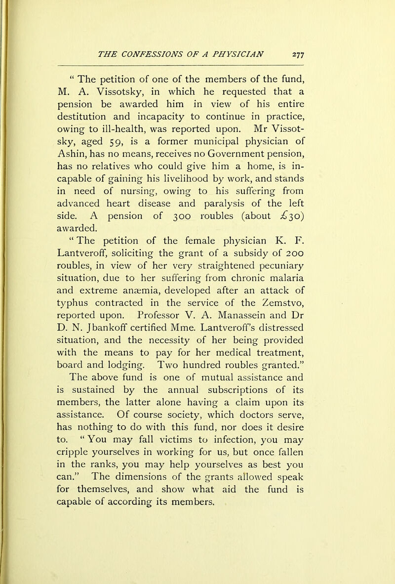 “ The petition of one of the members of the fund, M. A. Vissotsky, in which he requested that a pension be awarded him in view of his entire destitution and incapacity to continue in practice, owing to ill-health, was reported upon. Mr Vissot- sky, aged 59, is a former municipal physician of Ashin, has no means, receives no Government pension, has no relatives who could give him a home, is in- capable of gaining his livelihood by work, and stands in need of nursing, owing to his suffering from advanced heart disease and paralysis of the left side. A pension of 300 roubles (about £30) awarded. “ The petition of the female physician K. F. Lantveroff, soliciting the grant of a subsidy of 200 roubles, in view of her very straightened pecuniary situation, due to her suffering from chronic malaria and extreme anaemia, developed after an attack of typhus contracted in the service of the Zemstvo, reported upon. Professor V. A. Manassein and Dr D. N. Jbankoff certified Mme. Lantveroff’s distressed situation, and the necessity of her being provided with the means to pay for her medical treatment, board and lodging. Two hundred roubles granted.” The above fund is one of mutual assistance and is sustained by the annual subscriptions of its members, the latter alone having a claim upon its assistance. Of course society, which doctors serve, has nothing to do with this fund, nor does it desire to. “You may fall victims to infection, you may cripple yourselves in working for us, but once fallen in the ranks, you may help yourselves as best you can.” The dimensions of the grants allowed speak for themselves, and show what aid the fund is capable of according its members.