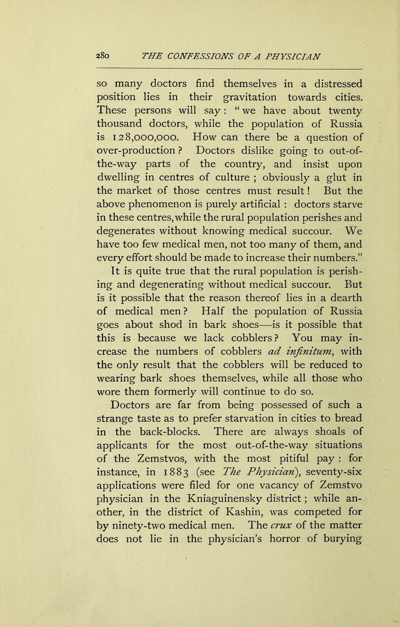so many doctors find themselves in a distressed position lies in their gravitation towards cities. These persons will say: “ we have about twenty thousand doctors, while the population of Russia is 128,000,000. How can there be a question of over-production ? Doctors dislike going to out-of- the-way parts of the country, and insist upon dwelling in centres of culture ; obviously a glut in the market of those centres must result! But the above phenomenon is purely artificial : doctors starve in these centres, while the rural population perishes and degenerates without knowing medical succour. We have too few medical men, not too many of them, and every effort should be made to increase their numbers.” It is quite true that the rural population is perish- ing and degenerating without medical succour. But is it possible that the reason thereof lies in a dearth of medical men ? Half the population of Russia goes about shod in bark shoes—is it possible that this is because we lack cobblers? You may in- crease the numbers of cobblers ad infinitum, with the only result that the cobblers will be reduced to wearing bark shoes themselves, while all those who wore them formerly will continue to do so. Doctors are far from being possessed of such a strange taste as to prefer starvation in cities to bread in the back-blocks. There are always shoals of applicants for the most out-of-the-way situations of the Zemstvos, with the most pitiful pay : for instance, in 1883 (see The Physician), seventy-six applications were filed for one vacancy of Zemstvo physician in the Kniaguinensky district; while an- other, in the district of Kashin, was competed for by ninety-two medical men. The crux of the matter does not lie in the physician’s horror of burying