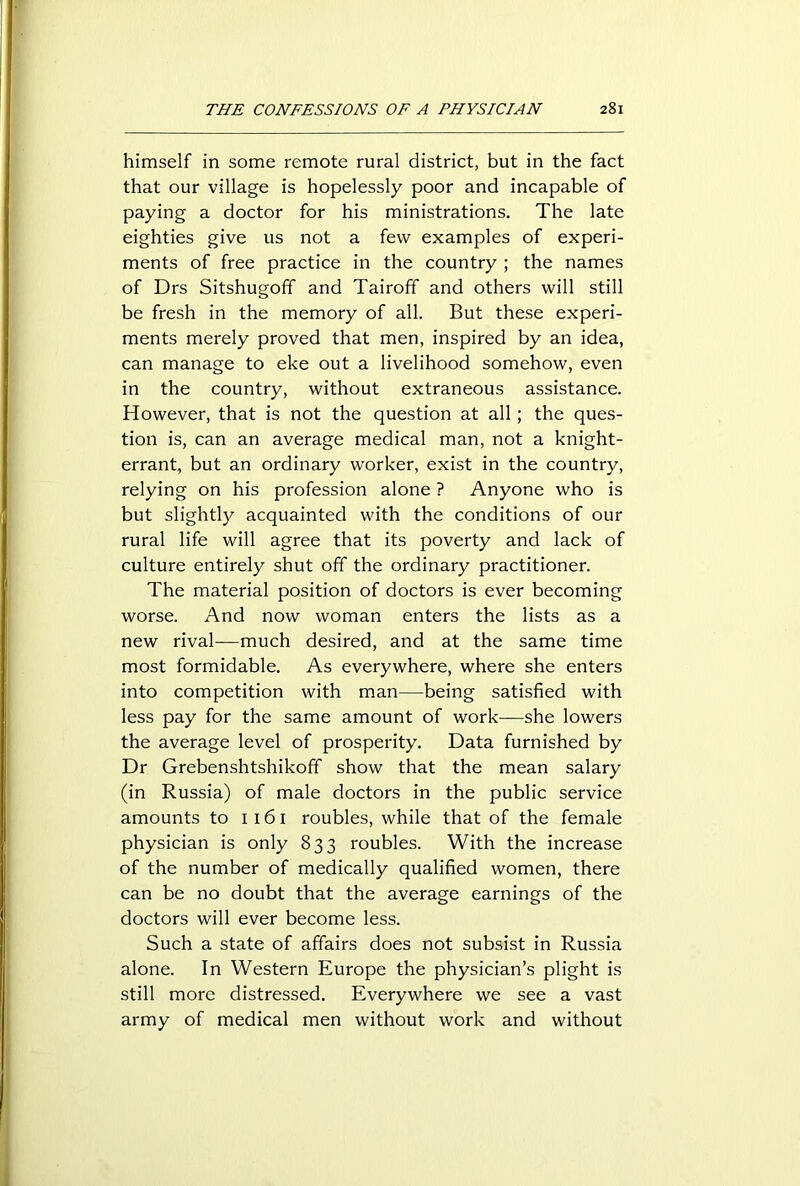himself in some remote rural district, but in the fact that our village is hopelessly poor and incapable of paying a doctor for his ministrations. The late eighties give us not a few examples of experi- ments of free practice in the country ; the names of Drs Sitshugoff and Tairoff and others will still be fresh in the memory of all. But these experi- ments merely proved that men, inspired by an idea, can manage to eke out a livelihood somehow, even in the country, without extraneous assistance. However, that is not the question at all; the ques- tion is, can an average medical man, not a knight- errant, but an ordinary worker, exist in the country, relying on his profession alone ? Anyone who is but slightly^- acquainted with the conditions of our rural life will agree that its poverty and lack of culture entirely shut off the ordinary practitioner. The material position of doctors is ever becoming worse. And now woman enters the lists as a new rival—much desired, and at the same time most formidable. As everywhere, where she enters into competition with man—being satisfied with less pay for the same amount of work—she lowers the average level of prosperity. Data furnished by Dr Grebenshtshikoff show that the mean salary (in Russia) of male doctors in the public service amounts to 1161 roubles, while that of the female physician is only 833 roubles. With the increase of the number of medically qualified women, there can be no doubt that the average earnings of the doctors will ever become less. Such a state of affairs does not subsist in Russia alone. In Western Europe the physician’s plight is still more distressed. Everywhere we see a vast army of medical men without work and without