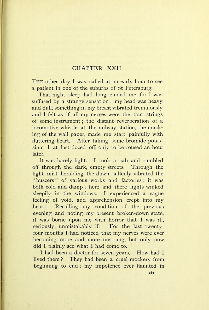 The other day I was called at an early hour to see a patient in one of the suburbs of St Petersburg. That night sleep had long eluded me, for 1 was suffused by a strange sensation : my head was heavy and dull, something in my breast vibrated tremulously and I felt as if all my nerves were the taut strings of some instrument; the distant reverberation of a locomotive whistle at the railway station, the crack- ing of the wall paper, made me start painfully with fluttering heart. After taking some bromide potas- sium I at last dozed off, only to be roused an hour later. It was barely light. I took a cab and rumbled off through the dark, empty streets. Through the light mist heralding the dawn, sullenly vibrated the “ buzzers ” of various works and factories ; it was both cold and damp ; here and there lights winked sleepily in the windows. I experienced a vague feeling of void, and apprehension crept into my heart. Recalling my condition of the previous evening and noting my present broken-down state, it was borne upon me with horror that I was ill, seriously, unmistakably ill! For the last twenty- four months I had noticed that my nerves were ever becoming more and more unstrung, but only now did I plainly see what I had come to. I had been a doctor for seven years. How had I lived them ? They had been a cruel mockery from beginning to end ; my impotence ever flaunted in