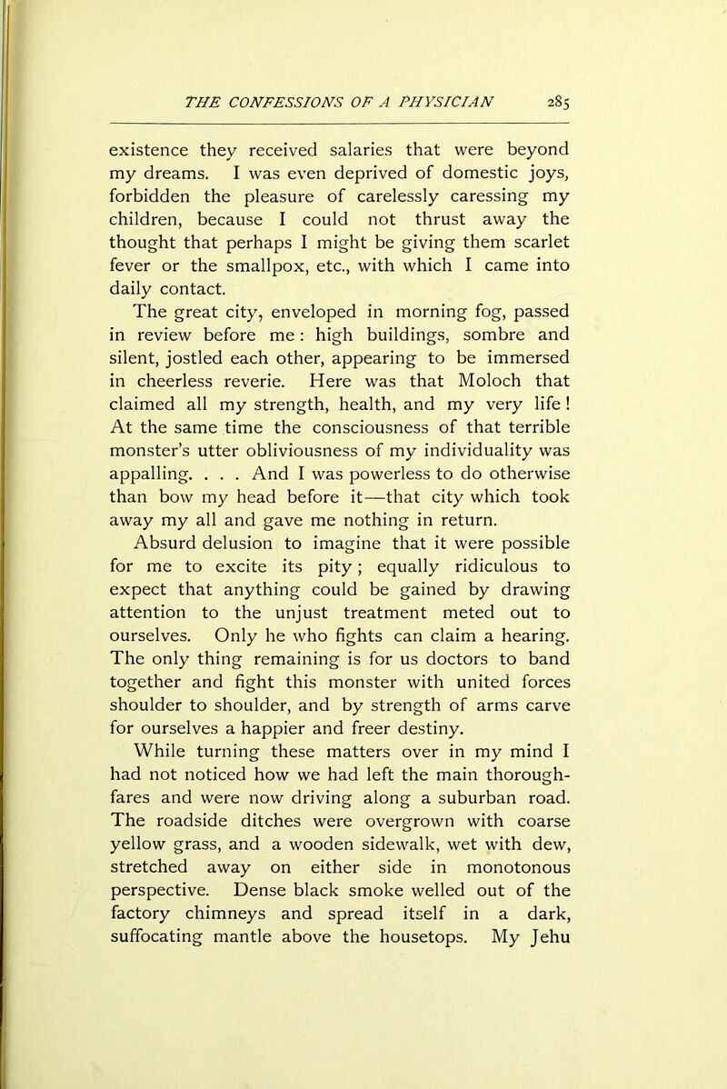 existence they received salaries that were beyond my dreams. I was even deprived of domestic joys, forbidden the pleasure of carelessly caressing my children, because I could not thrust away the thought that perhaps I might be giving them scarlet fever or the smallpox, etc., with which I came into daily contact. The great city, enveloped in morning fog, passed in review before me: high buildings, sombre and silent, jostled each other, appearing to be immersed in cheerless reverie. Here was that Moloch that claimed all my strength, health, and my very life ! At the same time the consciousness of that terrible monster’s utter obliviousness of my individuality was appalling. . . . And I was powerless to do otherwise than bow my head before it—that city which took away my all and gave me nothing in return. Absurd delusion to imagine that it were possible for me to excite its pity; equally ridiculous to expect that anything could be gained by drawing attention to the unjust treatment meted out to ourselves. Only he who fights can claim a hearing. The only thing remaining is for us doctors to band together and fight this monster with united forces shoulder to shoulder, and by strength of arms carve for ourselves a happier and freer destiny. While turning these matters over in my mind I had not noticed how we had left the main thorough- fares and were now driving along a suburban road. The roadside ditches were overgrown with coarse yellow grass, and a wooden sidewalk, wet with dew, stretched away on either side in monotonous perspective. Dense black smoke welled out of the factory chimneys and spread itself in a dark, suffocating mantle above the housetops. My Jehu