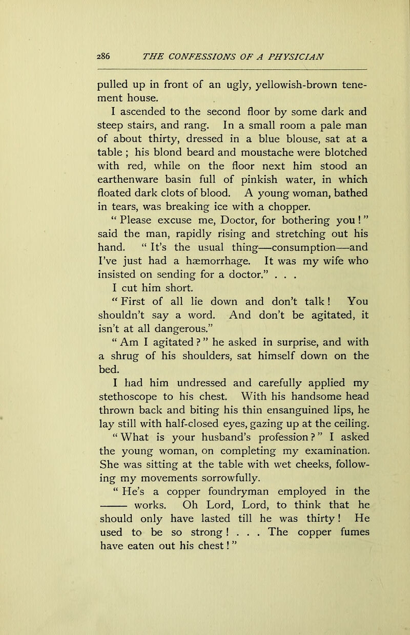 pulled up in front of an ugly, yellowish-brown tene- ment house. I ascended to the second floor by some dark and steep stairs, and rang. In a small room a pale man of about thirty, dressed in a blue blouse, sat at a table ; his blond beard and moustache were blotched with red, while on the floor next him stood an earthenware basin full of pinkish water, in which floated dark clots of blood. A young woman, bathed in tears, was breaking ice with a chopper. “ Please excuse me, Doctor, for bothering you ! ” said the man, rapidly rising and stretching out his hand. “ It’s the usual thing—consumption—and I’ve just had a haemorrhage. It was my wife who insisted on sending for a doctor.” . . . I cut him short. “ First of all lie down and don’t talk! You shouldn’t say a word. And don’t be agitated, it isn’t at all dangerous.” “ Am I agitated ? ” he asked in surprise, and with a shrug of his shoulders, sat himself down on the bed. I had him undressed and carefully applied my stethoscope to his chest. With his handsome head thrown back and biting his thin ensanguined lips, he lay still with half-closed eyes, gazing up at the ceiling. “ What is your husband’s profession ? ” I asked the young woman, on completing my examination. She was sitting at the table with wet cheeks, follow- ing my movements sorrowfully. “ He’s a copper foundryman employed in the works. Oh Lord, Lord, to think that he should only have lasted till he was thirty! He used to be so strong! . . . The copper fumes have eaten out his chest! ”