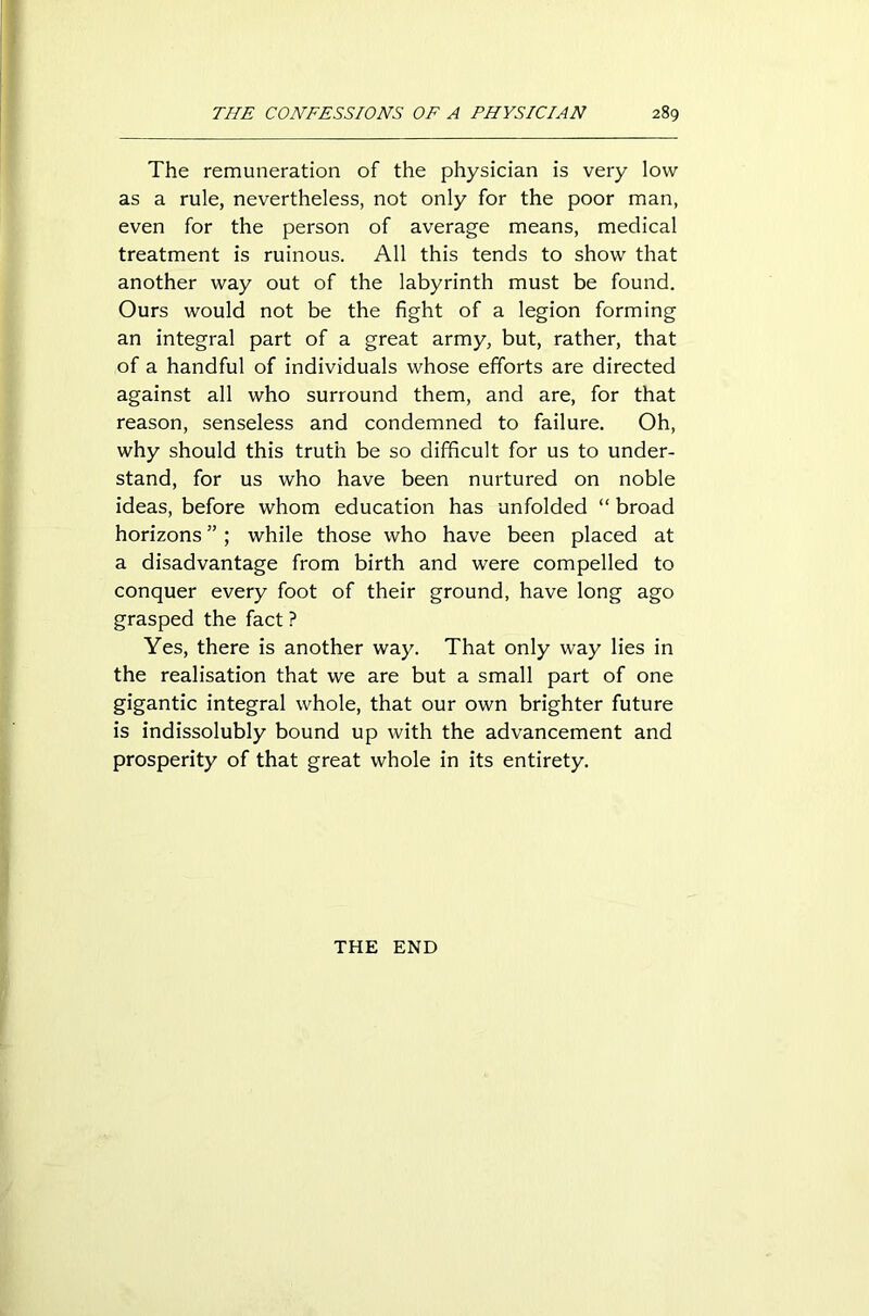 The remuneration of the physician is very low as a rule, nevertheless, not only for the poor man, even for the person of average means, medical treatment is ruinous. All this tends to show that another way out of the labyrinth must be found. Ours would not be the fight of a legion forming an integral part of a great army, but, rather, that of a handful of individuals whose efforts are directed against all who surround them, and are, for that reason, senseless and condemned to failure. Oh, why should this truth be so difficult for us to under- stand, for us who have been nurtured on noble ideas, before whom education has unfolded “ broad horizons ”; while those who have been placed at a disadvantage from birth and were compelled to conquer every foot of their ground, have long ago grasped the fact ? Yes, there is another way. That only way lies in the realisation that we are but a small part of one gigantic integral whole, that our own brighter future is indissolubly bound up with the advancement and prosperity of that great whole in its entirety. THE END